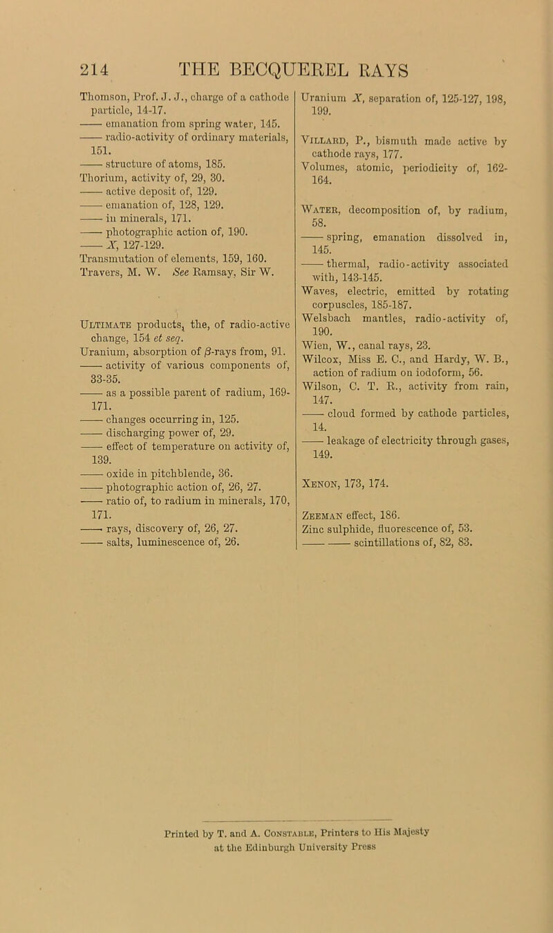 Thomson, Prof. J. J., charge of a cathode particle, 14-17. emanation from spring water, 145. radio-activity of ordinary materials, 151. structure of atoms, 185. Thorium, activity of, 29, 30. active deposit of, 129. emanation of, 128, 129. —— in minerals, 171. —— photographic action of, 190. X, 127-129. Transmutation of elements, 159, 160. Travers, M. W. See Ramsay, Sir W. Ultimate products, the, of radio-active change, 154 et seq. Uranium, absorption of /3-rays from, 91. activity of various components of, 33-35. as a possible parent of radium, 169- 171. changes occurring in, 125. discharging power of, 29. effect of temperature on activity of, 139. oxide in pitchblende, 36. photographic action of, 26, 27. ratio of, to radium in minerals, 170, 171. rays, discovery of, 26, 27. salts, luminescence of, 26. Uranium X, separation of, 125-127, 198, 199. Villard, P., bismuth made active by cathode rays, 177. Volumes, atomic, periodicity of, 162- 164. Water, decomposition of, by radium, 58. spring, emanation dissolved in, 145. thermal, radio-activity associated with, 143-145. Waves, electric, emitted by rotating corpuscles, 185-187. Welsbach mantles, radio-activity of, 190. Wien, W., canal rays, 23. Wilcox-, Miss E. C., and Hardy, W. B., action of radium on iodoform, 56. Wilson, C. T. R., activity from rain, 147. cloud formed by cathode particles, 14. leakage of electricity through gases, 149. Xenon, 173, 174. Zeeman effect, 186. Zinc sulphide, fluorescence of, 53. scintillations of, 82, 83. Printed by T. and A. Constable, Printers to His Majesty at the Edinburgh University Press