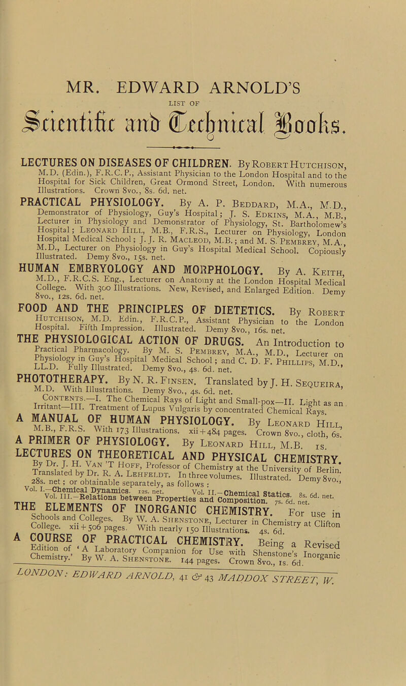 MR. EDWARD ARNOLD’S LIST OF Scientific ;mb (Technical itioolis. LECTURES ON DISEASES OF CHILDREN. By Robert Hutchison, M.D. (Edin.), F.R.C. P., Assistant Physician to the London Hospital and to the Hospital for Sick Children, Great Ormond Street, London. With numerous Illustrations. Crown 8vo., 8s. 6d. net. PRACTICAL PHYSIOLOGY. By A. P. Beddard, M.A., M.D., Demonstrator of Physiology, Guy’s Hospital; J. S. Edkins, M.A., Mb’’ Lecturer in Physiology and Demonstrator of Physiology, St. Bartholomew’s Hospital; Leonard Hill, M.B., F.R.S., Lecturer on Physiology, London Hospital Medical School; J. J. R. Macleod, M.B.; and M. S. Pembrey M A M.D., Lecturer on Physiology in Guy’s Hospital Medical School. Copiously Illustrated. Demy 8vo., 15s. net. HUMAN EMBRYOLOGY AND MORPHOLOGY. By A. Keith, M.D., F.R.C.S. Eng., Lecturer on Anatomy at the London Hospital Medical College. With 300 Illustrations. New, Revised, and Enlarged Edition Demv 8vo., 12s. 6d. net. 1 FOOD AND THE PRINCIPLES OF DIETETICS. By Robert Hutchison, M.D. Fdin., F.R.C.P., Assistant Physician to the London Hospital. Fifth Impression. Illustrated. Demy 8vo., 16s. net. THE PHYSIOLOGICAL ACTION OF DRUGS. An Introduction to Practical Pharmacology. By M. S. Pembrey, M.A., M.D., Lecturer on Physiology in Guys Hospital Medical School; and C. D. F. Phillips, M.D., LL.D. Fully Illustrated. Demy 8vo., 4s. 6d. net. PHOTOTHERAPY. By N. R. Finsen. Translated by J. H. Sequeira M.D. With Illustrations. Demy 8vo., 4s. 6d. net. ’ Contents.—I. The Chemical Rays of Light and Small-pox—II. Light as an Irritant—III. Treatment of Lupus Vulgaris by concentrated Chemical Rays. ^ ™Ls ^w'th^UM™N PHYSI0L0GY. By Leonard Hill, a lrh 173 IIlustratlons- xh + 484 pages. Crown 8vo., cloth, 6s. A PRIMER OF PHYSIOLOGY. By Leonard Hill MB is LECTURES ON THEORETICAL AND PHYSICAL CHEMISTRY ?y D? /-hHk' nANpTaH?FF’ ProfeSSOr 0f Chemistry at tl^ Univwsky of Bmlin* ^ep™'as «»w^nM n8es;6d-net- THE ELEMENTS OF INORGANIC CHEMISTRY. For use in Schools and Colleges. By W. A. Siienstone, Lecturer in Chemistry at Clifton College. xn-f- 506 pages. With nearly 150 Illustrations. 4s6d Y U * ?S,VRS? . °F, TACTICAL CHEMISTRY. Being a Revised Edition of A Laboratory Companion for Use with Shensfnnp’c Tr, _ Chemistry.’ By W. A. Shenstone. I44 pages Crown