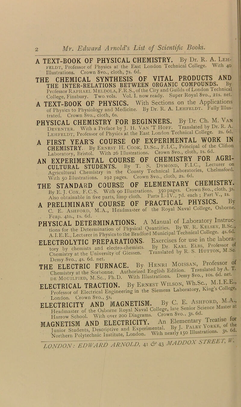 A TEXT-BOOK OF PHYSICAL CHEMISTRY. By Dr. R. A. Leh- feldt, Professor of Physics at the East London Technical College. With 40 Illustrations. Crown 8vo., cloth, 7s. 6d. THE CHEMICAL SYNTHESIS OF VITAL PRODUCTS AND THE INTER-RELATIONS BETWEEN ORGANIC COMPOUNDS. By Professor Raphael Meldola, F.R.S., of the City and Guilds of London Technical College, Finsbury. Two vols. Vol. I. now ready. Super Royal 8vo., 21s. net. A TEXT-BOOK OF PHYSICS. With Sections on the Applications of Physics to Physiology and Medicine. By Dr. R. A. Lehfeldi. Fully Illus- trated. Crown 8vo., cloth, 6s. PHYSICAL CHEMISTRY FOR BEGINNERS. By Dr. Ch. M. Van Deventer. With a Preface by J. H. Van *T Hoff. 1 ranslated by Dr. R. . LehfelDt, Professor of Physics at the East London Technical College. 2S. A FIRST YEAR’S COURSE OF EXPERIMENTAL WORK IN CHEMISTRY. By Ernest FI. Cook, D.Sc., F.I.C., Principal of the Clifion Laboratory, Bristol. With 26 Illustrations. Crown 8vo,, cloth, is. 6d. AN EXPERIMENTAL COURSE OF CHEMISTRY FOR AGRI- CULTURAL STUDENTS. By T. S. Dymond F.I.C., Lecturer on Agricultural Chemistry in the County Technical Laboratories, Chelmsford. With 50 Illustrations. 192 pages, Crown 8vo., cloth, 2S. 6d. THE STANDARD COURSE OF ELEMENTARY CHEMISTRY. Bv E. T. Cox, F.C.S. With 90 Illustrations. 350 pages. Crown 8vo., cloth, 3s. Also obtainable in five parts, limp cloth. Parts I.-IV., 76. each ; I art ., is. A PRELIMINARY COURSE OF PRACTICAL PHYSICS. By C. E. Ashford, M.A., Headmaster of the Royal Naval College, Osborne. Fcap. 4to., is. 6d. PHYSICAL DETERMINATIONS. A Manual of Laboratory Instruc- tions for the Determination of Physical Quantities. By W. R. Kelsey, B be A.I.E.E., Lecturer in Physicsto the Bradford Municipal Technical College. 4>.°d- ELECTROLYTIC PREPARATIONS. Exercises for use in the labora- tory by chemists and electro-chemists. Chemistry at the University of Giessen. Demy 8vo., 4s. 6d. net. Chemistry at the Sorbonne. Authorized English Edition. Translated by A. T. de Mouilpied, M.Sc., Ph.D. With Illustrations. Demy Svo., 10s. 6d. ne^ ELECTRICAL TRACTION. By Ernest Wilson, Whi.Sc, M.LEJE., Professor of Electrical Engineering in the Siemens Laboratory, King s C g London. Crown 8vo., 5s. . ft urTRiriTY AND MAGNETISM. By C. E. Ashford, M - •> ELHti™ ‘ r the Osborne Royal Naval College' late Senior Science Master a. Harrow School. With over 200 Diagrams. Crown 8vo., 3s. Od. MAGNETISM AND ELECTRICITY. An Elementary Treause for Junior Students, Descriptive and Experimental. ByJ. PALEY 6d. Northern Polytechnic Institute, London. With nearly 15 LONDON: EDWARD ARNOLD, 41 & 43 MADDOX STREET, By Dr. Karl Elbs, Professor of Translated by R. S. Hutton, M.Sc. Henri Moissan, Professor of