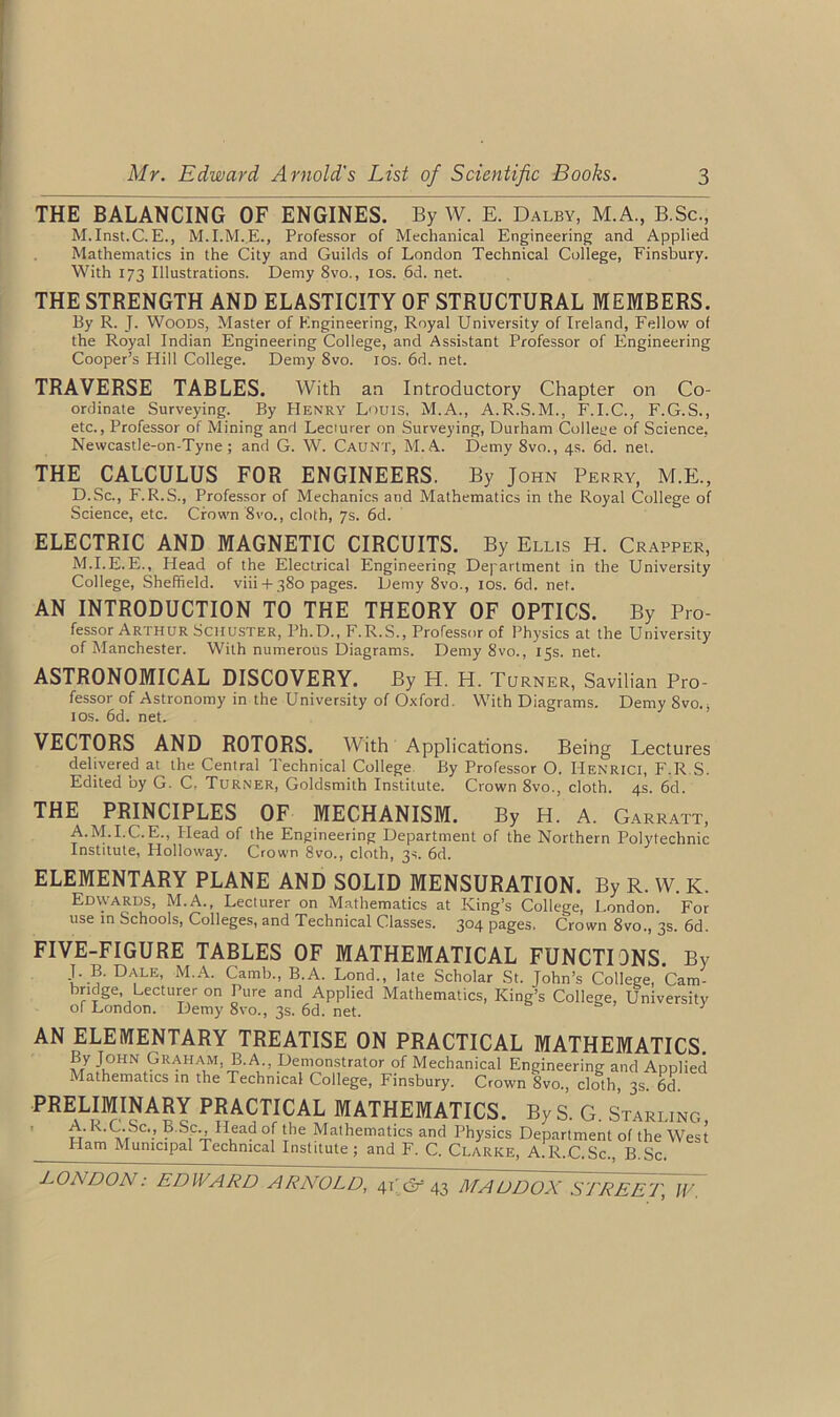 THE BALANCING OF ENGINES. By W. E. Dalby, M.A., B.Sc., M.Inst.C.E., M.I.M.E., Professor of Mechanical Engineering and Applied Mathematics in the City and Guilds of London Technical College, Finsbury. With 173 Illustrations. Demy 8vo., 10s. 6d. net. THE STRENGTH AND ELASTICITY OF STRUCTURAL MEMBERS. By R. J. Woods, Master of Engineering, Royal University of Ireland, Fellow of the Royal Indian Engineering College, and Assistant Professor of Engineering Cooper’s Hill College. Demy 8vo. 10s. 6d. net. TRAVERSE TABLES. With an Introductory Chapter on Co- ordinate Surveying. By Henry Louis, M.A., A.R.S.M., F.I.C., F.G.S., etc., Professor of Mining and Lecturer on Surveying, Durham College of Science, Newcastle-on-Tyne; and G. W. Caunt, M.A. Demy 8vo., 4s. 6d. net. THE CALCULUS FOR ENGINEERS. By John Perry, M.E., D.Sc., F.R.S., Professor of Mechanics and Mathematics in the Royal College of Science, etc. Crown 8vo., cloth, 7s. 6d. ELECTRIC AND MAGNETIC CIRCUITS. By Ellis H. Crapper, M.I.E.E., Head of the Electrical Engineering Department in the University College, Sheffield, viii-f-380 pages. Demy 8vo., 10s. 6d. net. AN INTRODUCTION TO THE THEORY OF OPTICS. By Pro- fessor Arthur Schuster, Ph.D., F.R.S., Professor of Physics at the University of Manchester. With numerous Diagrams. Demy 8vo., 15s.net. ASTRONOMICAL DISCOVERY. By H. H. Turner, Savilian Pro- fessor of Astronomy in the University of Oxford. With Diagrams. Demy 8vo.s 10s. 6d. net. VECTORS AND ROTORS. With Applications. Being Lectures delivered at the Central Technical College. By Professor O. Henrici, F.R.S. Edited by G. C, Turner, Goldsmith Institute. Crown 8vo., cloth. 4s. 6d. THE PRINCIPLES OF MECHANISM. By H. A. Garratt, A.M.I.C.E., Head of the Engineering Department of the Northern Polytechnic Institute, Holloway. Crown 8vo., cloth, 3s. 6d. ELEMENTARY PLANE AND SOLID MENSURATION. By R. W. K. Edwards, M.A., Lecturer on Mathematics at King’s College, London. For use in Schools, Colleges, and Technical Classes. 304 pages. Crown 8vo., 3s. 6d. FIVE-FIGURE TABLES OF MATHEMATICAL FUNCTIONS. By J. B. Dale, M.A. Camb., B.A. Lond., late Scholar St. John’s College, Cam- bridge, Lecturer on Pure and Applied Mathematics, King’s College, University of London. Demy 8vo., 3s. 6d. net. ; AN ELEMENTARY TREATISE ON PRACTICAL MATHEMATICS. By John Graham, B.A., Demonstrator of Mechanical Engineering and Applied Mathematics in the Technical College, Finsbury. Crown 8vo., cloth, 3s. 6d. PRELimNARY PRACTICAL MATHEMATICS. ByS. G. Starling, tt m ■ ? S,CTIIuad °,f lThe Mathematlcs and Physics Department of the West Ham Municipal Technical Institute; and F. C. Clarke, A.R.C.Sc., B.Sc.