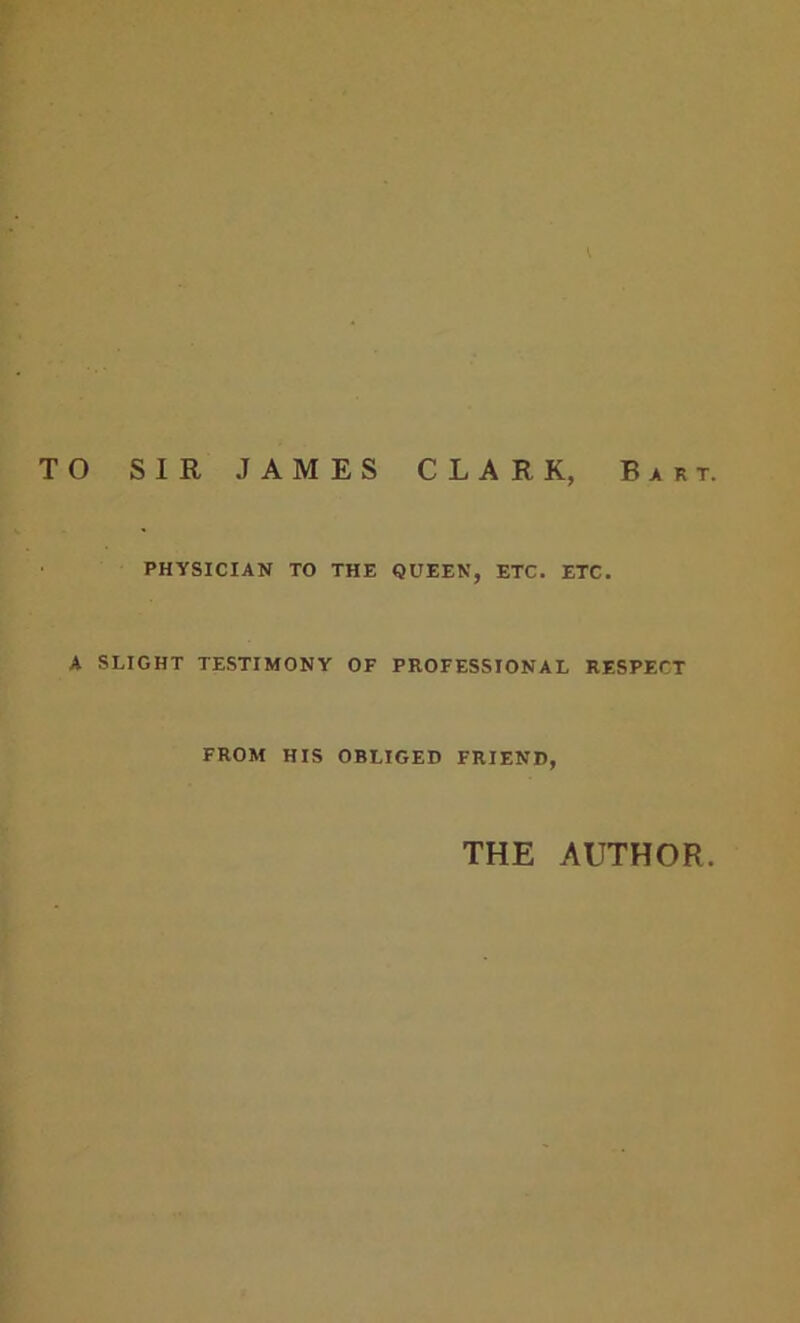 TO SIR JAMES CLARK, Bart. PHYSICIAN TO THE QUEEN, ETC. ETC. A SLIGHT TESTIMONY OF PROFESSIONAL RESPECT FROM HIS OBLIGED FRIEND, THE AUTHOR