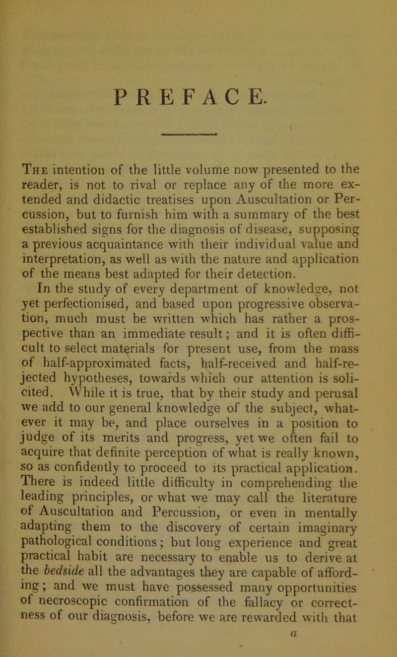 PREFACE. The intention of the little volume now presented to the reader, is not to rival or replace any of the more ex- tended and didactic treatises upon Auscultation or Per- cussion, but to furnish him with a summary of the best established signs for the diagnosis of disease, supposing a previous acquaintance with their individual value and interpretation, as well as with the nature and application of the means best adapted for their detection. In the study of every department of knowledge, not yet perfectionised, and based upon progressive observa- tion, much must be written which has rather a pros- pective than an immediate result; and it is often diffi- cult to select materials for present use, from the mass of half-approximated facts, half-received and half-re- jected hypotheses, towards which our attention is soli- cited. While it is true, that by their study and perusal we add to our general knowledge of the subject, what- ever it may be, and place ourselves in a position to judge of its merits and progress, yet we often fail to acquire that definite perception of what is really known, so as confidently to proceed to its practical application. There is indeed little difficulty in comprehending the leading principles, or what we may call the literature of Auscultation and Percussion, or even in mentally adapting them to the discovery of certain imaginary pathological conditions; but long experience and great practical habit are necessary to enable us to derive at the bedside all the advantages they are capable of afford- ing ; and we must have possessed many opportunities of necroscopic confirmation of the fallacy or correct- ness of our diagnosis, before we are rewarded with that