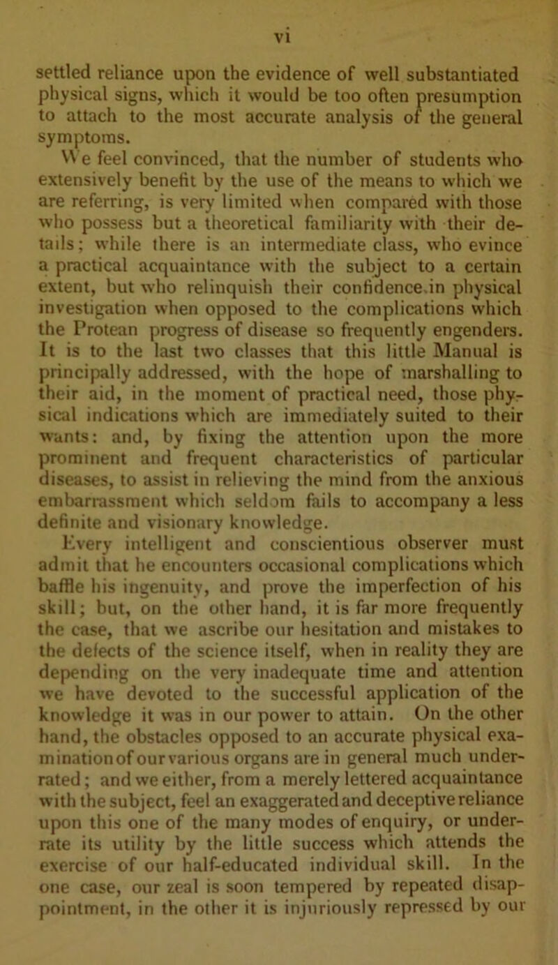 settled reliance upon the evidence of well substantiated physical signs, which it would be too often presumption to attach to the most accurate analysis of the general symptoms. We feel convinced, that the number of students who extensively benefit by the use of the means to which we are referring, is very limited when compared with those who possess but a theoretical familiarity with their de- tails; while there is an intermediate class, who evince a practical acquaintance with the subject to a certain extent, but who relinquish their confidence.in physical investigation when opposed to the complications which the Protean progress of disease so frequently engenders. It is to the last two classes that this little Manual is principally addressed, with the hope of marshalling to their aid, in the moment of practical need, those phy- sical indications which are immediately suited to their wants: and, by fixing the attention upon the more prominent and frequent characteristics of particular diseases, to assist in relieving the mind from the anxious embarrassment which seldom fails to accompany a less definite and visionary knowledge. Every intelligent and conscientious observer must admit that he encounters occasional complications which baffle his ingenuity, and prove the imperfection of his skill; but, on the other hand, it is far more frequently the case, that we ascribe our hesitation and mistakes to the defects of the science itself, when in reality they are depending on the very inadequate time and attention we have devoted to the successful application of the knowledge it was in our power to attain. On the other hand, the obstacles opposed to an accurate physical exa- mination of our various organs are in general much under- rated ; and we either, from a merely lettered acquaintance with the subject, feel an exaggerated and deceptive reliance upon this one of the many modes of enquiry, or under- rate its utility by the little success which attends the exercise of our half-educated individual skill. In the one case, our zeal is soon tempered by repeated disap- pointment, in the other it is injuriously repressed by our