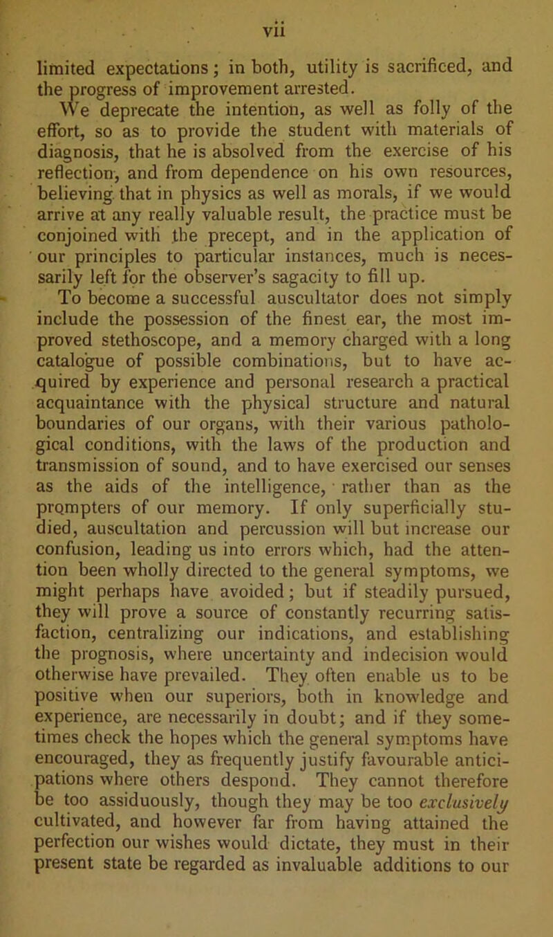 limited expectations ; in both, utility is sacrificed, and the progress of improvement arrested. We deprecate the intention, as well as folly of the effort, so as to provide the student with materials of diagnosis, that he is absolved from the exercise of his reflection, and from dependence on his own resources, believing that in physics as well as morals, if we would arrive at any really valuable result, the practice must be conjoined with the precept, and in the application of our principles to particular instances, much is neces- sarily left for the observer’s sagacity to fill up. To become a successful auscultator does not simply include the possession of the finest ear, the most im- proved stethoscope, and a memory charged with a long catalogue of possible combinations, but to have ac- quired by experience and personal research a practical acquaintance with the physical structure and natural boundaries of our organs, with their various patholo- gical conditions, with the laws of the production and transmission of sound, and to have exercised our senses as the aids of the intelligence, rather than as the prompters of our memory. If only superficially stu- died, auscultation and percussion will but increase our confusion, leading us into errors which, had the atten- tion been wholly directed to the general symptoms, we might perhaps have avoided; but if steadily pursued, they will prove a source of constantly recurring satis- faction, centralizing our indications, and establishing the prognosis, where uncertainty and indecision would otherwise have prevailed. They often enable us to be positive when our superiors, both in knowledge and experience, are necessarily in doubt; and if they some- times check the hopes which the general symptoms have encouraged, they as frequently justify favourable antici- pations where others despond. They cannot therefore be too assiduously, though they may be too exclusively cultivated, and however far from having attained the perfection our wishes would dictate, they must in their present state be regarded as invaluable additions to our