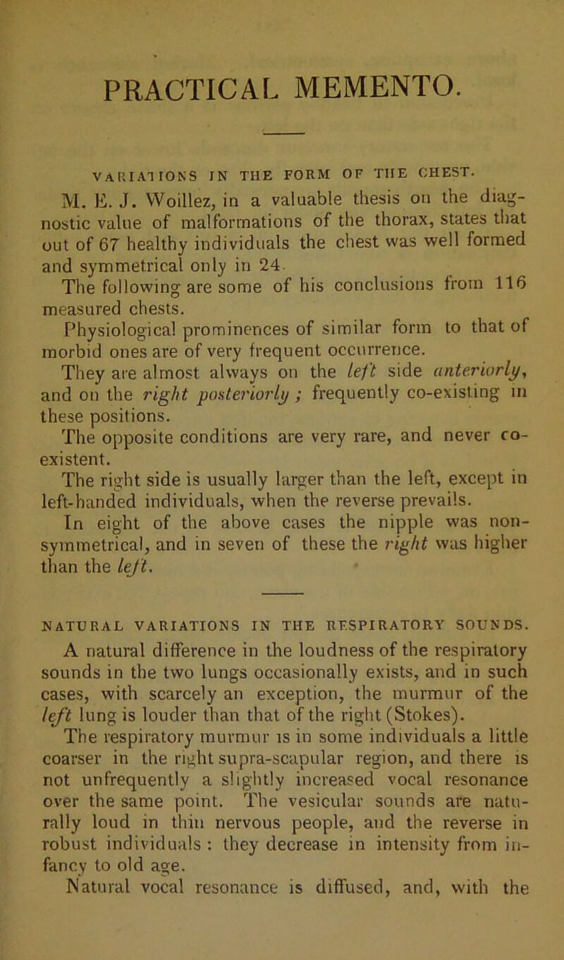 PRACTICAL MEMENTO. VARIATIONS IN THE FORM OF THE CHEST. M. E. .1. YVoillez, in a valuable thesis on the diag- nostic value of malformations of the thorax, states that out of 67 healthy individuals the chest was well formed and symmetrical only in 24 The following are some of his conclusions from 116 measured chests. Physiological prominences of similar form to that of morbid ones are of very frequent occurrence. They are almost always on the left side anteriorly, and on the right posteriorly ; frequently co-existing in these positions. The opposite conditions are very rare, and never co- existent. The right side is usually larger than the left, except in left-handed individuals, when the reverse prevails. In eight of the above cases the nipple was non- symmetrical, and in seven of these the right was higher than the left. NATURAL VARIATIONS IN THE RESPIRATORY SOUNDS. A natural difference in the loudness of the respiratory sounds in the two lungs occasionally exists, and in such cases, with scarcely an exception, the murmur of the left lung is louder than that of the right (Stokes). The respiratory murmur is in some individuals a little coarser in the right supra-scapular region, and there is not unfrequently a slightly increased vocal resonance over the same point. The vesicular sounds are natu- rally loud in thin nervous people, and the reverse in robust individuals : they decrease in intensity from in- fancy to old age. Natural vocal resonance is diffused, and, with the