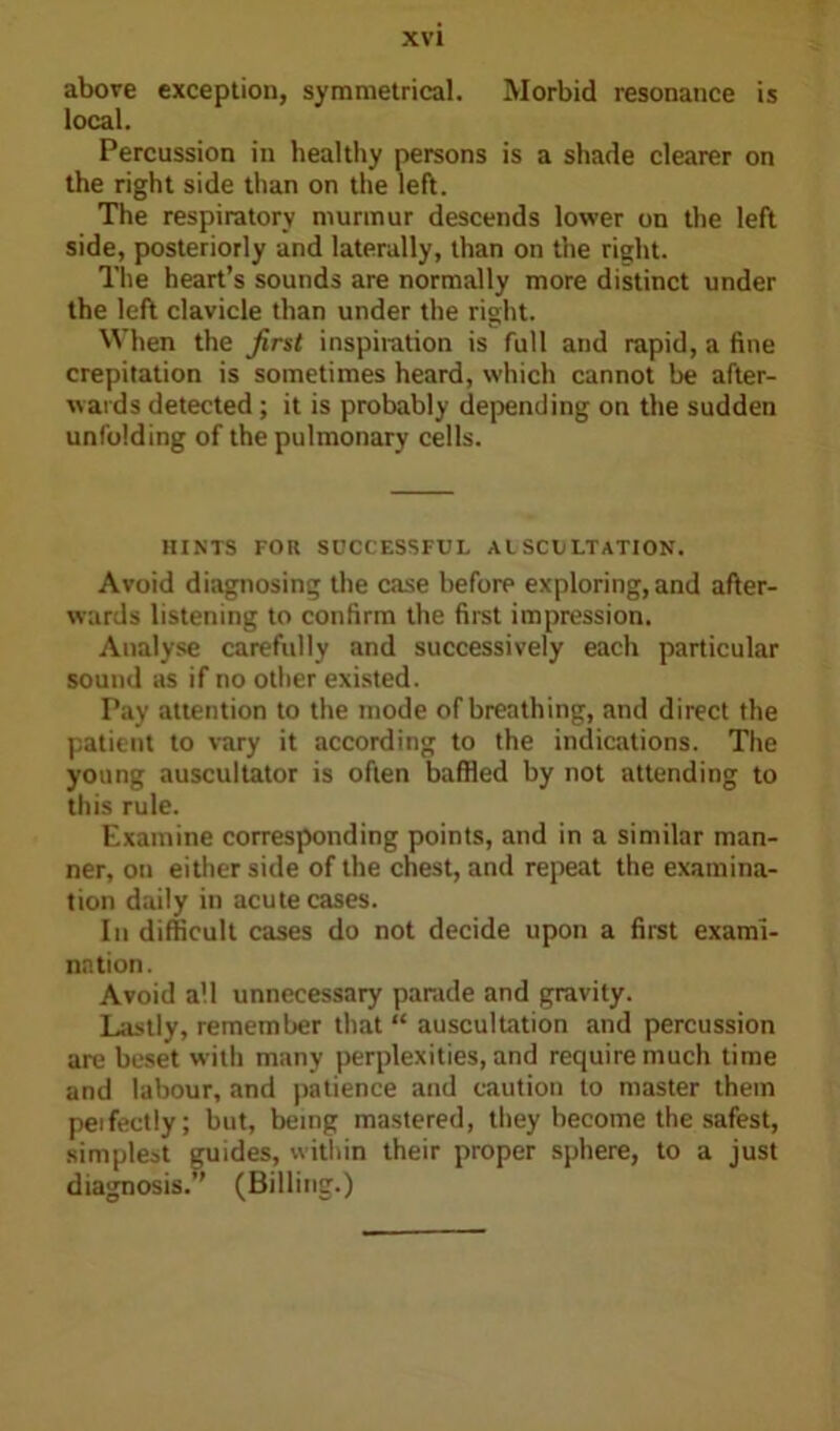 above exception, symmetrical. Morbid resonance is local. Percussion in healthy persons is a shade clearer on the right side than on the left. The respiratory murmur descends lower on the left side, posteriorly and laterally, than on the right. The heart’s sounds are normally more distinct under the left clavicle than under the right. When the first inspiration is full and rapid, a fine crepitation is sometimes heard, which cannot be after- wards detected; it is probably depending on the sudden unfolding of the pulmonary cells. HINTS FOR SUCCESSFUL AUSCULTATION. Avoid diagnosing the case before exploring, and after- wards listening to confirm the first impression. Analyse carefully and successively each particular sound as if no other existed. Pay attention to the mode of breathing, and direct the patient to vary it according to the indications. The young auscultator is often baffled by not attending to this rule. Examine corresponding points, and in a similar man- ner, on either side of the chest, and repeat the examina- tion daily in acute cases. In difficult cases do not decide upon a first exami- nation. Avoid all unnecessary parade and gravity. Lastly, remember that “ auscultation and percussion are beset with many perplexities, and require much time and labour, and patience and caution to master them peifectly; but, being mastered, they become the safest, simplest guides, within their proper sphere, to a just diagnosis.” (Billing.)