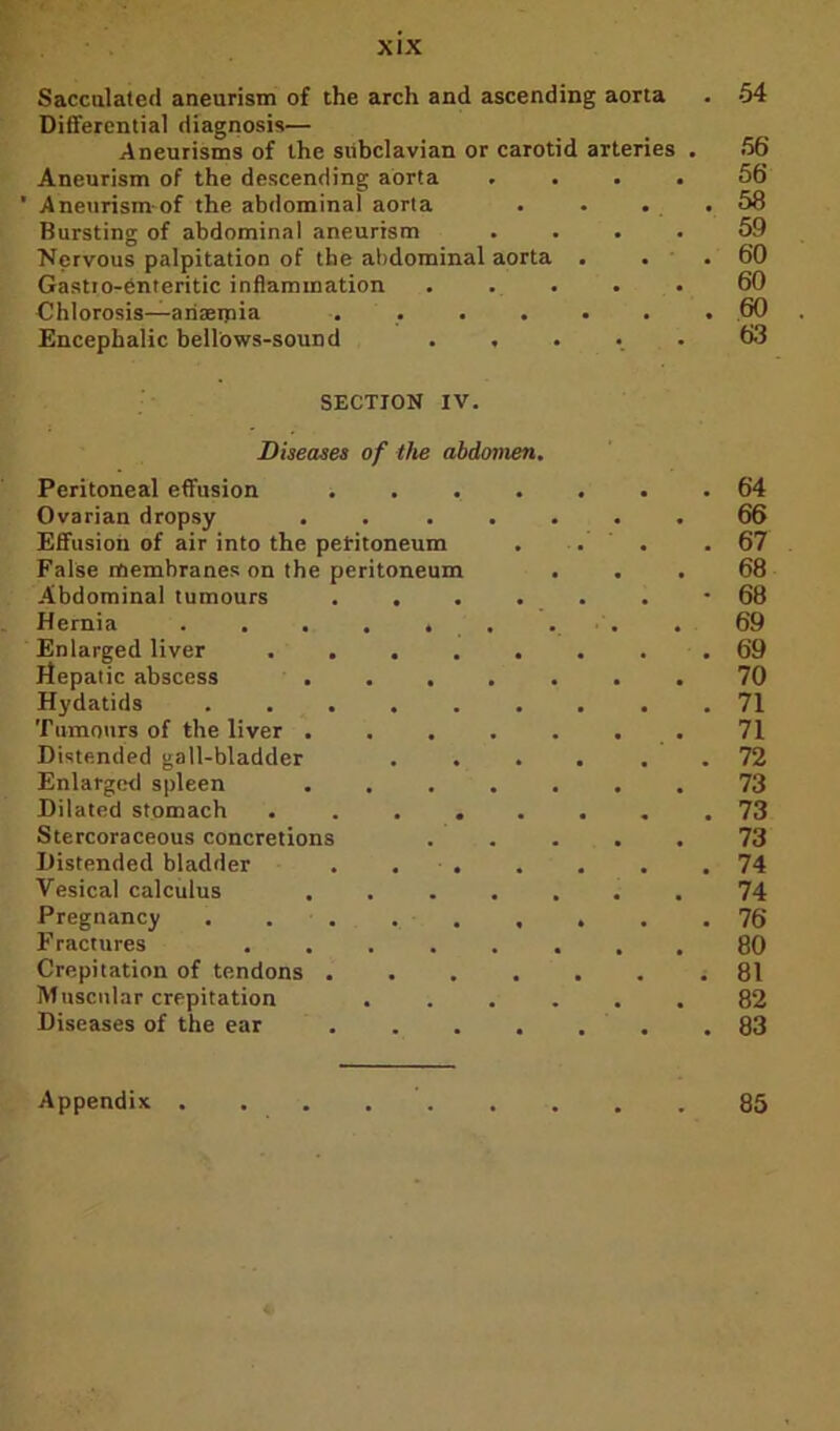 Sacculated aneurism of the arch and ascending aorta . 54 Differential diagnosis— Aneurisms of the subclavian or carotid arteries . 56 Aneurism of the descending aorta .... 56 ' Aneurism of the abdominal aorta . . . .58 Bursting of abdominal aneurism .... 59 Nervous palpitation of the abdominal aorta . . . 60 Gastio-enteritic inflammation . . . . . 60 Chlorosis—anaemia ....... 60 Encephalic bellows-sound ..... 63 SECTION IV. Diseases of the abdomen. Peritoneal effusion ....... 64 Ovarian dropsy ....... 66 Effusion of air into the peritoneum . . . .67 False membranes on the peritoneum ... 68 Abdominal tumours ......* 68 Hernia . . . . , . . . . 69 Enlarged liver . 69 Hepatic abscess ....... 70 Hydatids ......... 71 Tumours of the liver . . . . . . . 71 Distended gall-bladder .... . . 72 Enlarged spleen ....... 73 Dilated stomach ........ 73 Stercoraceous concretions ..... 73 Distended bladder . . . . . . .74 Vesical calculus ....... 74 Pregnancy 76 Fractures ........ 80 Crepitation of tendons ....... 81 Muscular crepitation ...... 82 Diseases of the ear 83 Appendix . 85