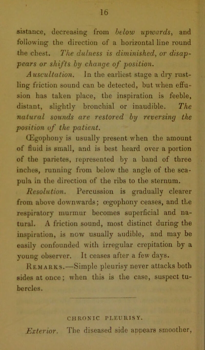 sistance, decreasing from below upwards, and following the direction of a horizontal line round the chest. The dulness is diminished, or disap- pears or shifts by change of position. Auscultation. In the earliest stage a dry rust- ling friction sound can be detected, but when effu- sion has taken place, the inspiration is feeble, distant, slightly bronchial or inaudible. The natural sounds are restored by reversing the position of the patient. CEgophouy is usually present when the amount of fluid is small, and is best heard over a portion of the parietes, represented by a band of three inches, running from below the angle of the sca- pula in the direction of the ribs to the sternum. Resolution. Percussion is gradually clearer from above downwards; oegophony ceases, and the respiratory murmur becomes superficial and na- tural. A friction sound, most distinct during the inspiration, is now usually audible, and may be easily confounded with irregular crepitation by a young observer. It ceases after a few days. Remarks.—Simple pleurisy never attacks both sides at once; when this is the case, suspect tu- bercles. CHRONIC PLEURISY. Exterior. The diseased side appears smoother,