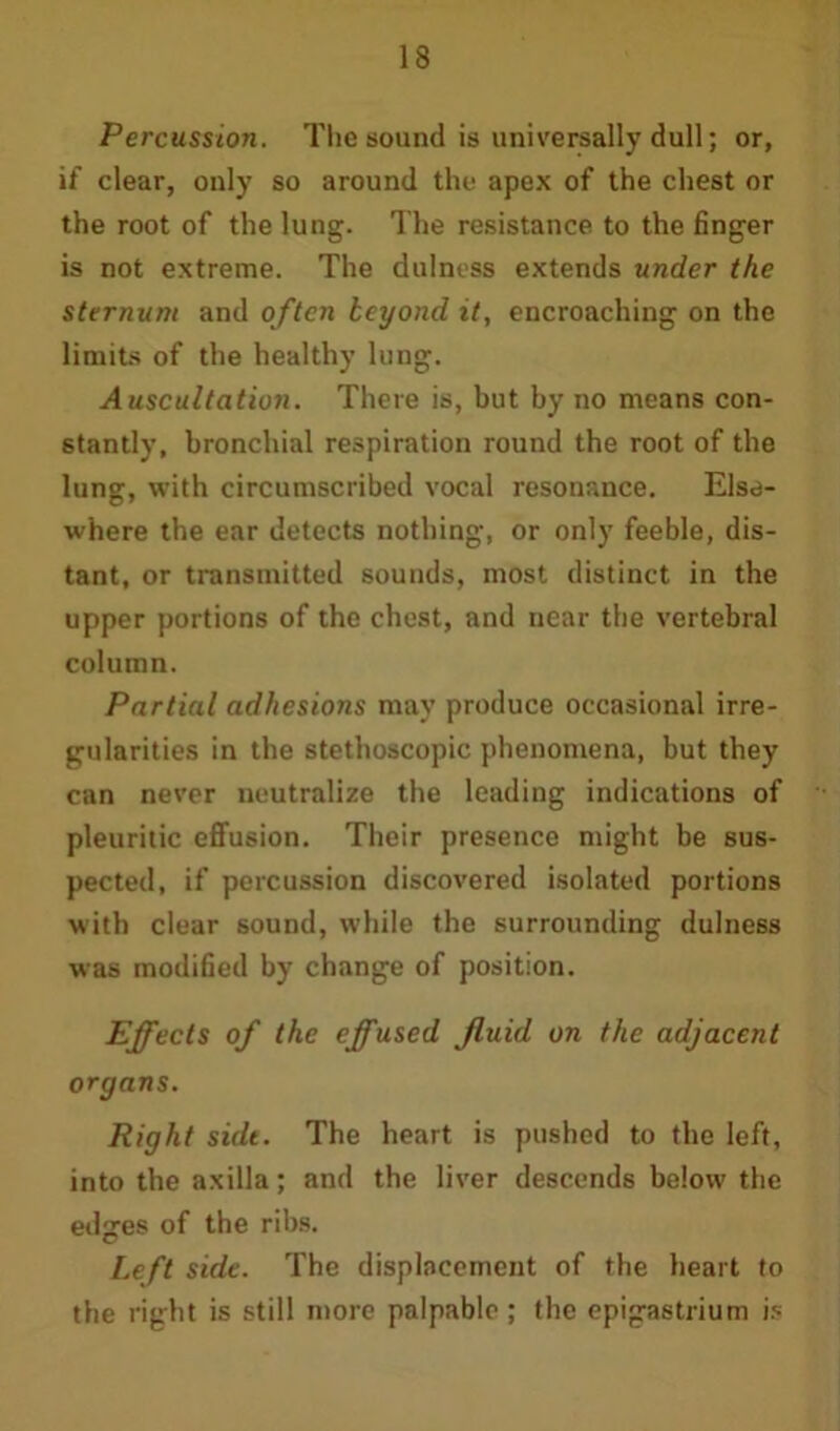 Percussion. The sound is universally dull; or, if clear, only so around the apex of the chest or the root of the lung. The resistance to the finger is not extreme. The dulness extends under the sternum and often beyond it, encroaching on the limits of the healthy lung. Auscultation. There is, but by no means con- stantly, bronchial respiration round the root of the lung, with circumscribed vocal resonance. Else- where the ear detects nothing, or only feeble, dis- tant, or transmitted sounds, most distinct in the upper portions of the chest, and near the vertebral column. Partial adhesions may produce occasional irre- gularities in the stethoscopic phenomena, but they can never neutralize the leading indications of pleuritic effusion. Their presence might be sus- pected, if percussion discovered isolated portions with clear sound, while the surrounding dulness was modified by change of position. Effects of the effused fluid on the adjacent organs. Right suit. The heart is pushed to the left, into the axilla; and the liver descends below the edges of the ribs. Left side. The displacement of the heart to the right is still more palpable ; the epigastrium is