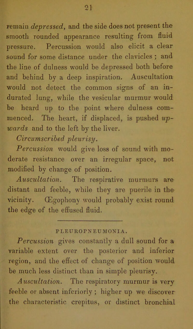 remain depressed, and the side does not present the smooth rounded appearance resulting from fluid pressure. Percussion would also elicit a clear sound for some distance under the clavicles ; and the line of dulness would be depressed both before and behind by a deep inspiration. Auscultation would not detect the common signs of an in- durated lung, while the vesicular murmur would be heard up to the point where dulness com- menced. The heart, if displaced, is pushed up- wards and to the left by the liver. Circumscribed pleurisy. Percussion would give loss of sound with mo- derate resistance over an irregular space, not modified by change of position. Auscultation. The respirative murmurs are distant and feeble, while they are puerile in the vicinity. QEgophony would probably exist round the edge of the effused fluid. PLEUROPNEUMONIA. Percussion gives constantly a dull sound for a variable extent over the posterior and inferior region, and the effect of change of position would be much less distinct than in simple pleurisy. Auscultation. The respiratory murmur is very feeble or absent inferiorly ; higher up we discover the characteristic crepitus, or distinct bronchial