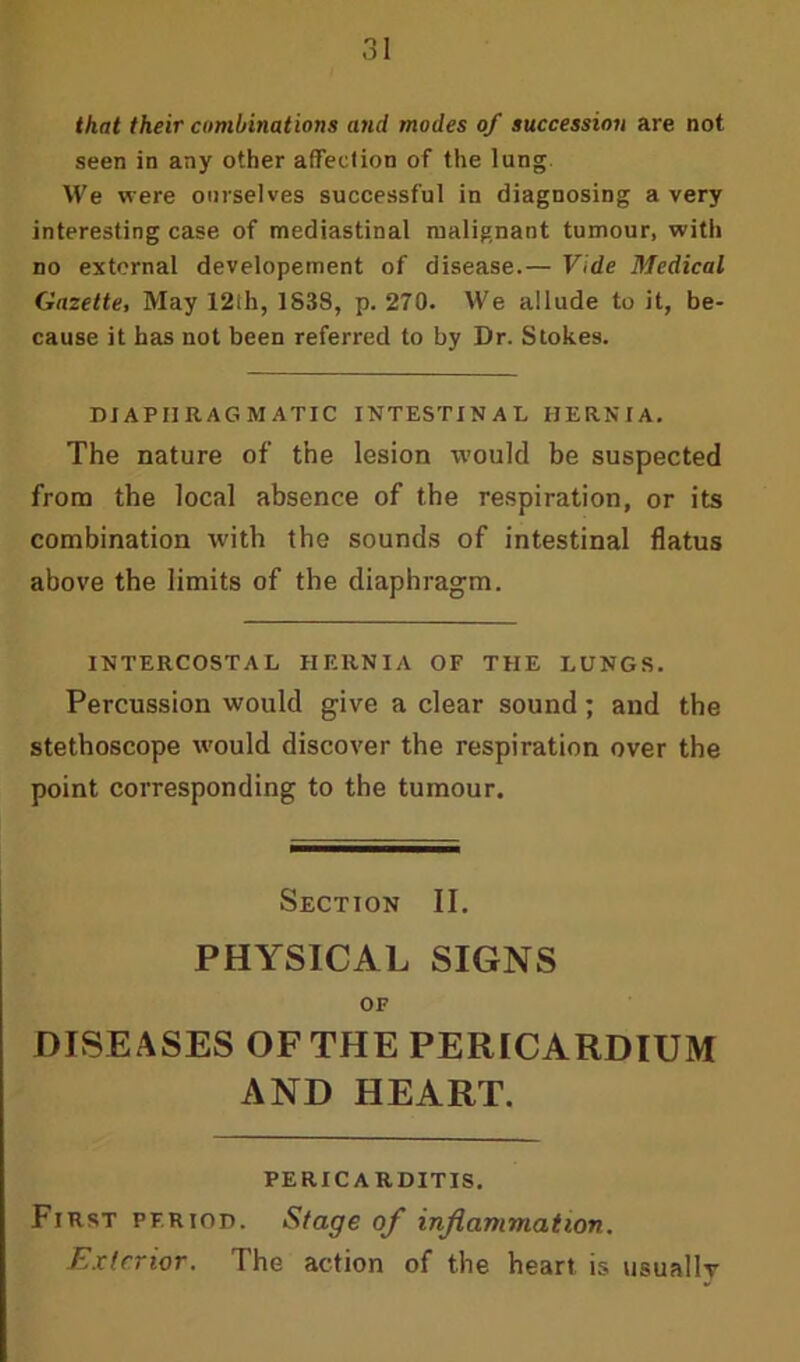 that their combinations and modes of succession are not seen in any other affection of the lung We were ourselves successful in diagnosing a very interesting case of mediastinal malignant tumour, with no external developement of disease.— Vide Medical Gazette, May 12ih, 1S38, p. 270. We allude to it, be- cause it has not been referred to by Dr. Stokes. DIAPHRAGMATIC INTESTINAL HERNIA. The nature of the lesion would be suspected from the local absence of the respiration, or its combination with the sounds of intestinal flatus above the limits of the diaphragm. INTERCOSTAL HERNIA OF THE LUNGS. Percussion would give a clear sound; and the stethoscope would discover the respiration over the point corresponding to the tumour. Section II. PHYSICAL SIGNS OF DISE ASES OF THE PERICARDIUM AND HEART. PERICARDITIS. First period. Stage of inflammation. Exterior. The action of the heart is usually