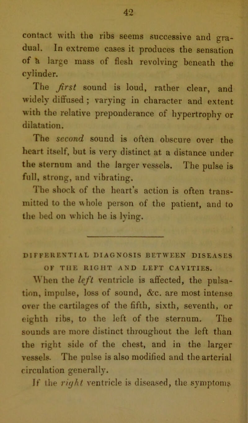 contact with the ribs seems successive and gra- dual. In extreme cases it produces the sensation of & large mass of flesh revolving beneath the cylinder. The frst sound is loud, rather clear, and widely diffused ; varying in character and extent with the relative preponderance of hypertrophy or dilatation. The second sound is often obscure over the heart itself, but is very distinct at a distance under the sternum and the larger vessels. The pulse is full, strong, and vibrating. The shock of the heart’s action is often trans- mitted to the whole person of the patient, and to the bed on which he is lying. DI FFF.RENTI AL DIAGNOSIS BETWEEN DISEASES OF THE RIGHT AND LEFT CAVITIES. When the left ventricle is affected, the pulsa- tion, impulse, loss of sound, &c. are most intense over the cartilages of the fifth, sixth, seventh, or eighth ribs, to the left of the sternum. The sounds are more distinct throughout the left than the right side of the chest, and in the larger vessels. The pulse is also modified and the arterial circulation generally. If the right ventricle is diseased, the symptoms