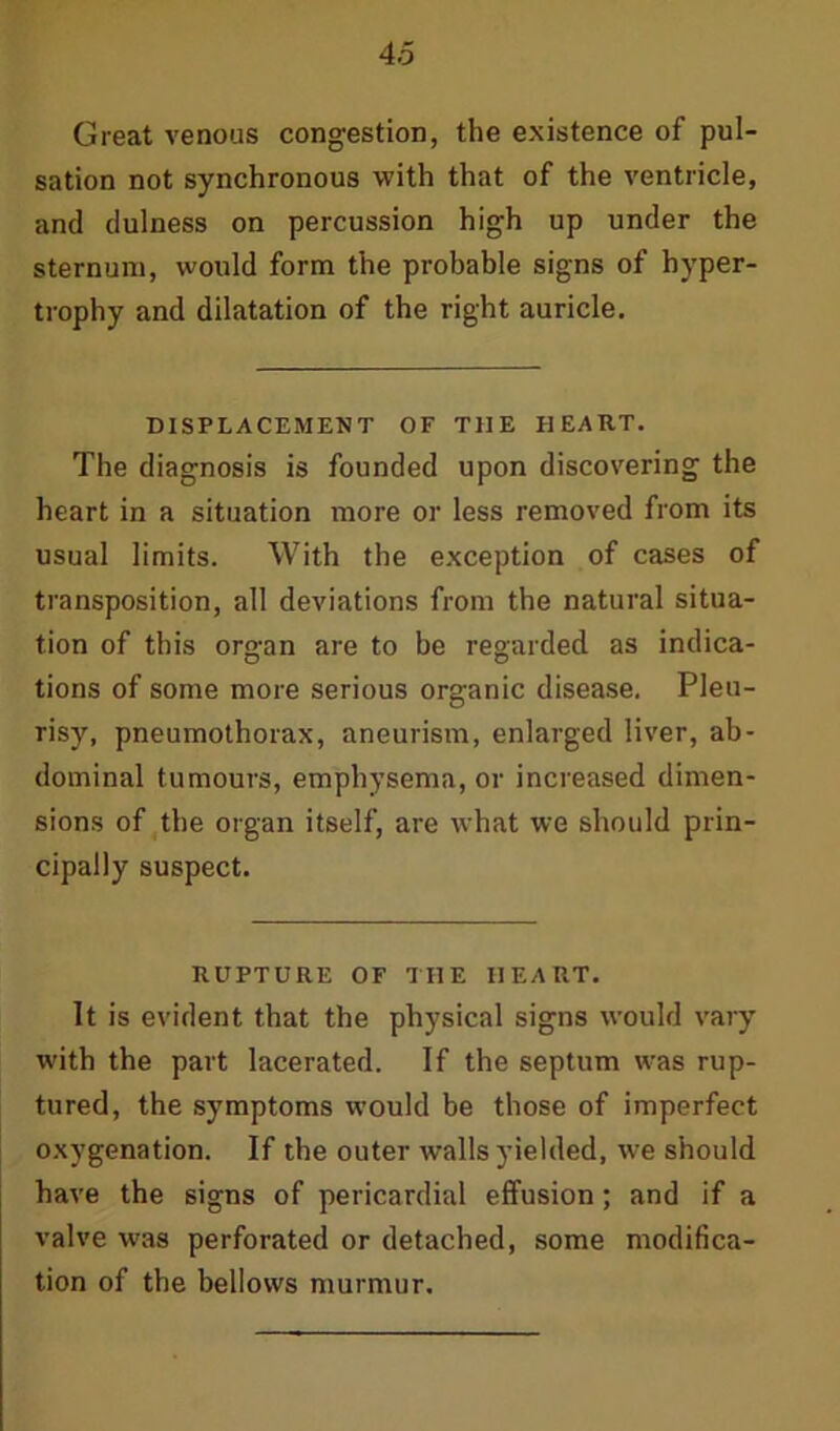 Great venous congestion, the existence of pul- sation not synchronous with that of the ventricle, and dulness on percussion high up under the sternum, would form the probable signs of hyper- trophy and dilatation of the right auricle. DISPLACEMENT OF THE HEART. The diagnosis is founded upon discovering the heart in a situation more or less removed from its usual limits. With the exception of cases of transposition, all deviations from the natural situa- tion of this organ are to be regarded as indica- tions of some more serious organic disease. Pleu- risy, pneumothorax, aneurism, enlarged liver, ab- dominal tumours, emphysema, or increased dimen- sions of the organ itself, are what we should prin- cipally suspect. RUPTURE OF THE HEART. It is evident that the physical signs would vary with the part lacerated. If the septum was rup- tured, the symptoms would be those of imperfect oxygenation. If the outer walls yielded, we should have the signs of pericardial effusion; and if a valve was perforated or detached, some modifica- tion of the bellows murmur.