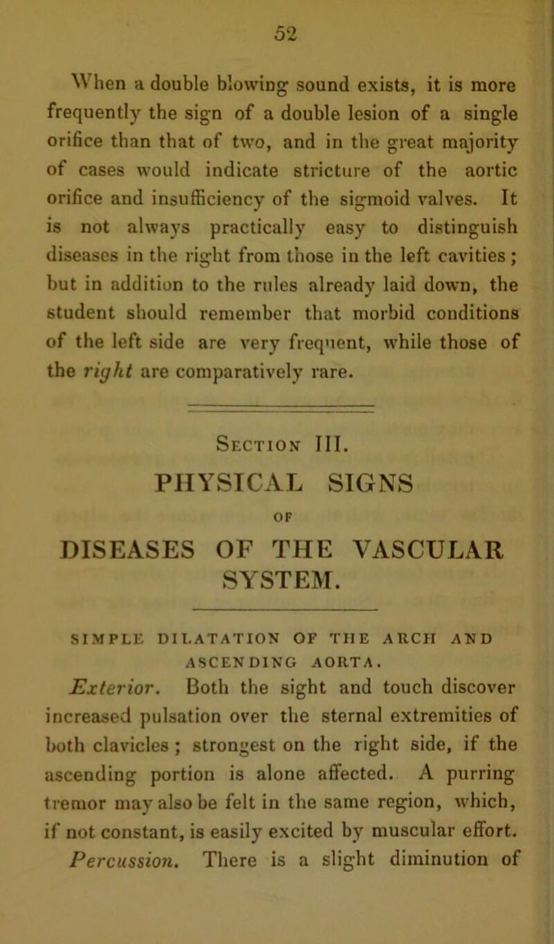 When a double blowing sound exists, it is more frequently the sign of a double lesion of a single orifice than that of two, and in the great majority of cases would indicate stricture of the aortic orifice and insufficiency of the sigmoid valves. It is not always practically easy to distinguish diseases in the right from those in the left cavities; but in addition to the rules already laid down, the student should remember that morbid conditions of the left side are very frequent, while those of the right are comparatively rare. Section III. PHYSICAL SIGNS OF DISEASES OF THE VASCULAR SYSTEM. SIMPLE DILATATION OF THE ARCH AND ASCENDING AORTA. Exterior. Both the sight and touch discover increased pulsation over the sternal extremities of both clavicles; strongest on the right side, if the ascending portion is alone affected. A purring tremor may also be felt in the same region, which, if not constant, is easily excited by muscular effort. Percussion. There is a slight diminution of