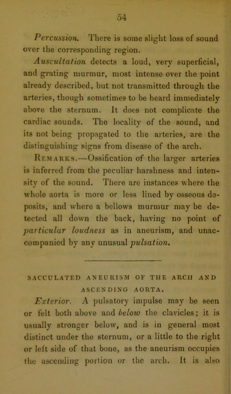 Percussion. There is some slight loss of sound over the corresponding region. Auscultation detects a loud, very superficial, and grating murmur, most intense over the point already described, but not transmitted through the arteries, though sometimes to be heard immediately above the sternum. It does not complicate the cardiac sounds. The locality of the sound, and its not being propagated to the arteries, are the distinguishing signs from disease of the arch. Remarks.—Ossification of the larger arteries is inferred from the peculiar harshness and inten- sity of the sound. There are instances where the whole aorta is more or less lined by osseous de- posits, and where a bellows murmur may be de- tected all down the back, having no point of particular loudness as in aneurism, and unac- companied by any unusual pulsation. SACCULATED ANEURISM OF THE ARCH AND ASCENDING AORTA. Exterior. A pulsatory impulse may be seen or felt both above and beloro the clavicles; it is usually stronger below, and is in general most distinct under the sternum, or a little to the right or left side of that bone, as the aneurism occupies the ascending portion or the arch. It is also