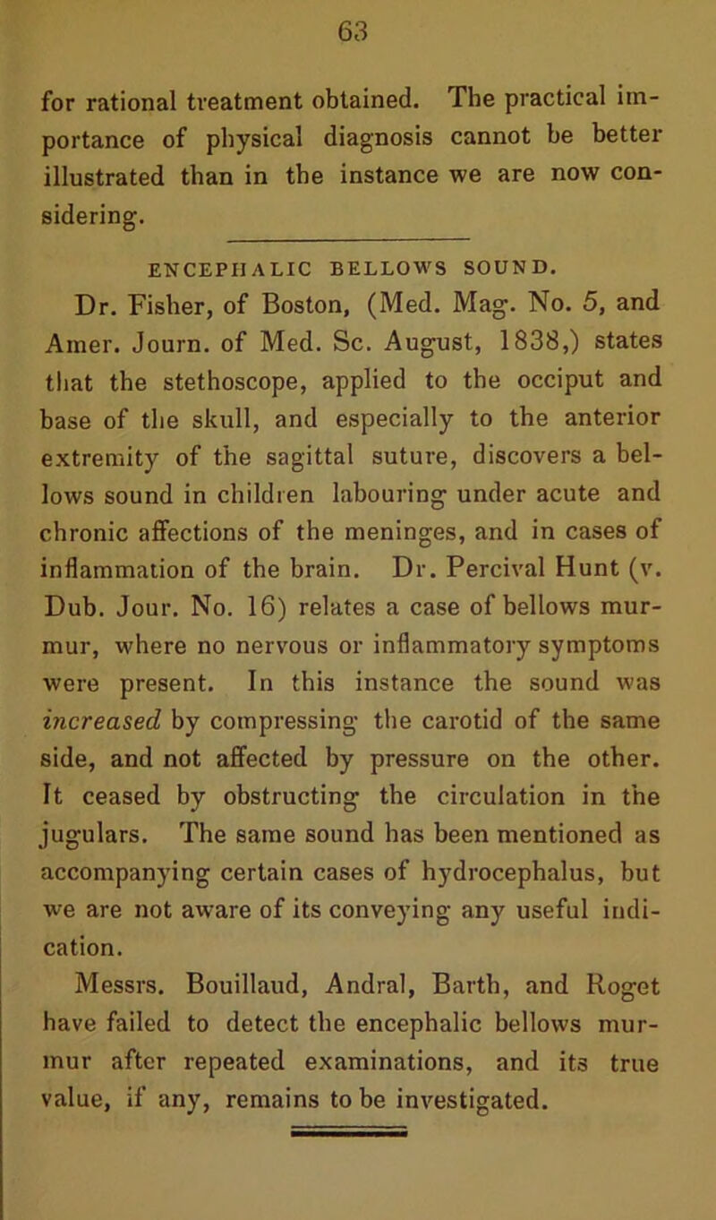 for rational treatment obtained. The practical im- portance of physical diagnosis cannot he better illustrated than in the instance we are now con- sidering. ENCEPHALIC BELLOWS SOUND. Dr. Fisher, of Boston, (Med. Mag. No. 5, and Amer. Journ. of Med. Sc. August, 1838,) states that the stethoscope, applied to the occiput and base of the skull, and especially to the anterior extremity of the sagittal suture, discovers a bel- lows sound in children labouring under acute and chronic affections of the meninges, and in cases of inflammation of the brain. Dr. Percival Hunt (v. Dub. Jour. No. 16) relates a case of bellows mur- mur, where no nervous or inflammatory symptoms were present. In this instance the sound was increased by compressing the carotid of the same side, and not affected by pressure on the other. It ceased by obstructing the circulation in the jugulars. The same sound has been mentioned as accompanying certain cases of hydrocephalus, but we are not aware of its conveying any useful indi- cation. Messrs. Bouillaud, Andral, Barth, and Roget have failed to detect the encephalic bellows mur- mur after repeated examinations, and its true value, if any, remains to be investigated.