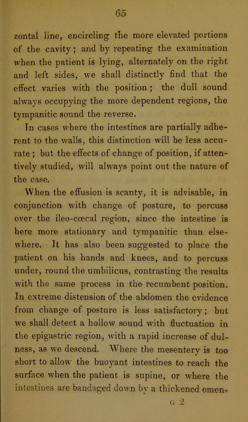 zontal line, encircling the more elevated portions of the cavity; and by repeating the examination when the patient is lying, alternately on the right and left sides, we shall distinctly find that the effect varies with the position ; the dull sound always occupying the more dependent regions, the tympanitic sound the reverse. In cases where the intestines are partially adhe- rent to the walls, this distinction will be less accu- rate ; but the effects of change of position, if atten- tively studied, will always point out the nature of the case. When the effusion is scanty, it is advisable, in conjunction with change of posture, to percuss over the ileo-ccecal region, since the intestine is here more stationary and tympanitic than else- where. It has also been suggested to place the patient on his hands and knees, and to percuss under, round the umbilicus, contrasting the results w-ith the same process in the recumbent position. In extreme distension of the abdomen the evidence from change of posture is less satisfactory; but we shall detect a hollow sound with fluctuation in the epigastric region, with a rapid increase of dul- ness, as we descend. Where the mesentery is too short to allow the buoyant intestines to reach the surface w-hen the patient is supine, or where the intestines are bandaged down by a thickened omen-