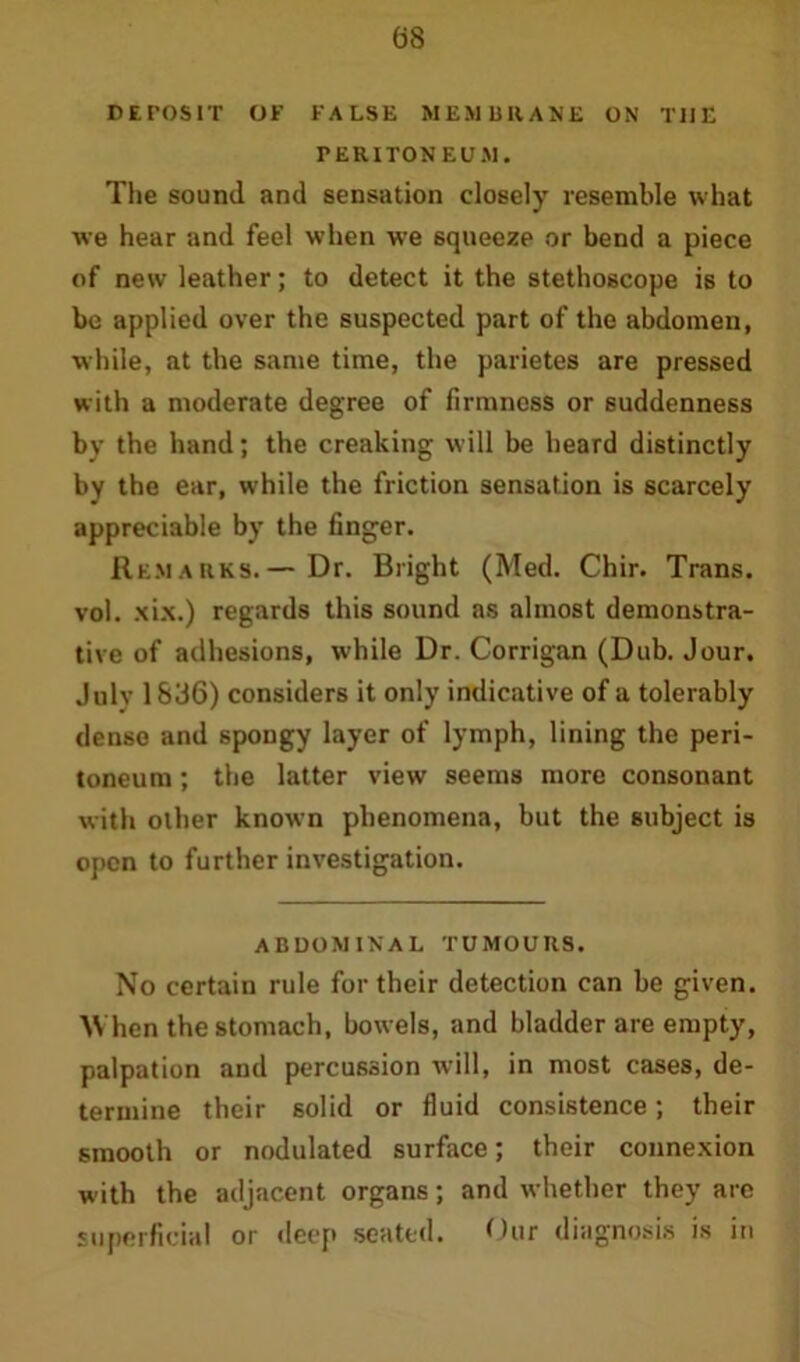DEPOSIT OF FALSE MEMBRANE ON THE PERITONEUM. The sound and sensation closely resemble what we hear and feel when we squeeze or bend a piece of new leather; to detect it the stethoscope is to be applied over the suspected part of the abdomen, while, at the same time, the parietes are pressed with a moderate degree of firmness or suddenness by the hand; the creaking will be heard distinctly by the ear, while the friction sensation is scarcely appreciable by the finger. Remarks.— Dr. Bright (Med. Chir. Trans, vol. xix.) regards this sound as almost demonstra- tive of adhesions, while Dr. Corrigan (Dub. Jour. July 1836) considers it only indicative of a tolerably dense and spongy layer of lymph, lining the peri- toneum ; the latter view seems more consonant with other known phenomena, but the subject is open to further investigation. abdominal tumours. No certain rule for their detection can be given. When the stomach, bowels, and bladder are empty, palpation and percussion will, in most cases, de- termine their solid or fluid consistence; their smooth or nodulated surface; their connexion with the adjacent organs; and whether they are superficial or deep seated. Our diagnosis is in