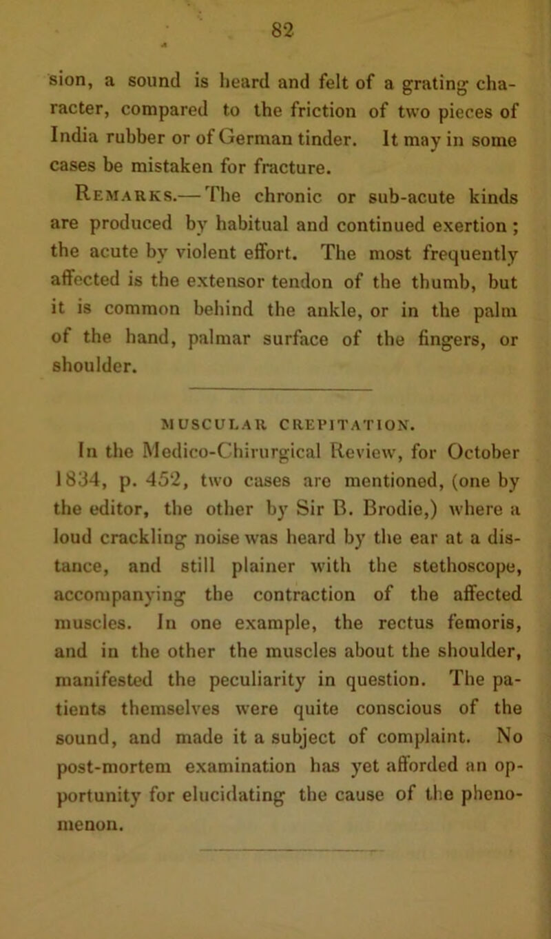 sion, a sound is heard and felt of a grating1 cha- racter, compared to the friction of two pieces of India rubber or of German tinder. It may in some cases be mistaken for fracture. Remarks.— The chronic or sub-acute kinds are produced by habitual and continued exertion ; the acute by violent effort. The most frequently affected is the extensor tendon of the thumb, but it is common behind the ankle, or in the palm of the hand, palmar surface of the fingers, or shoulder. MUSCULAR CREPITATION. In the Medico-Chirurgical Review, for October 1834, p. 452, two cases are mentioned, (one by the editor, the other by Sir B. Brodie,) where a loud crackling noise was heard by the ear at a dis- tance, and still plainer with the stethoscope, accompanying the contraction of the affected muscles. In one example, the rectus femoris, and in the other the muscles about the shoulder, manifested the peculiarity in question. The pa- tients themselves were quite conscious of the sound, and made it a subject of complaint. No post-mortem examination has yet afforded an op- portunity for elucidating the cause of the pheno- menon.