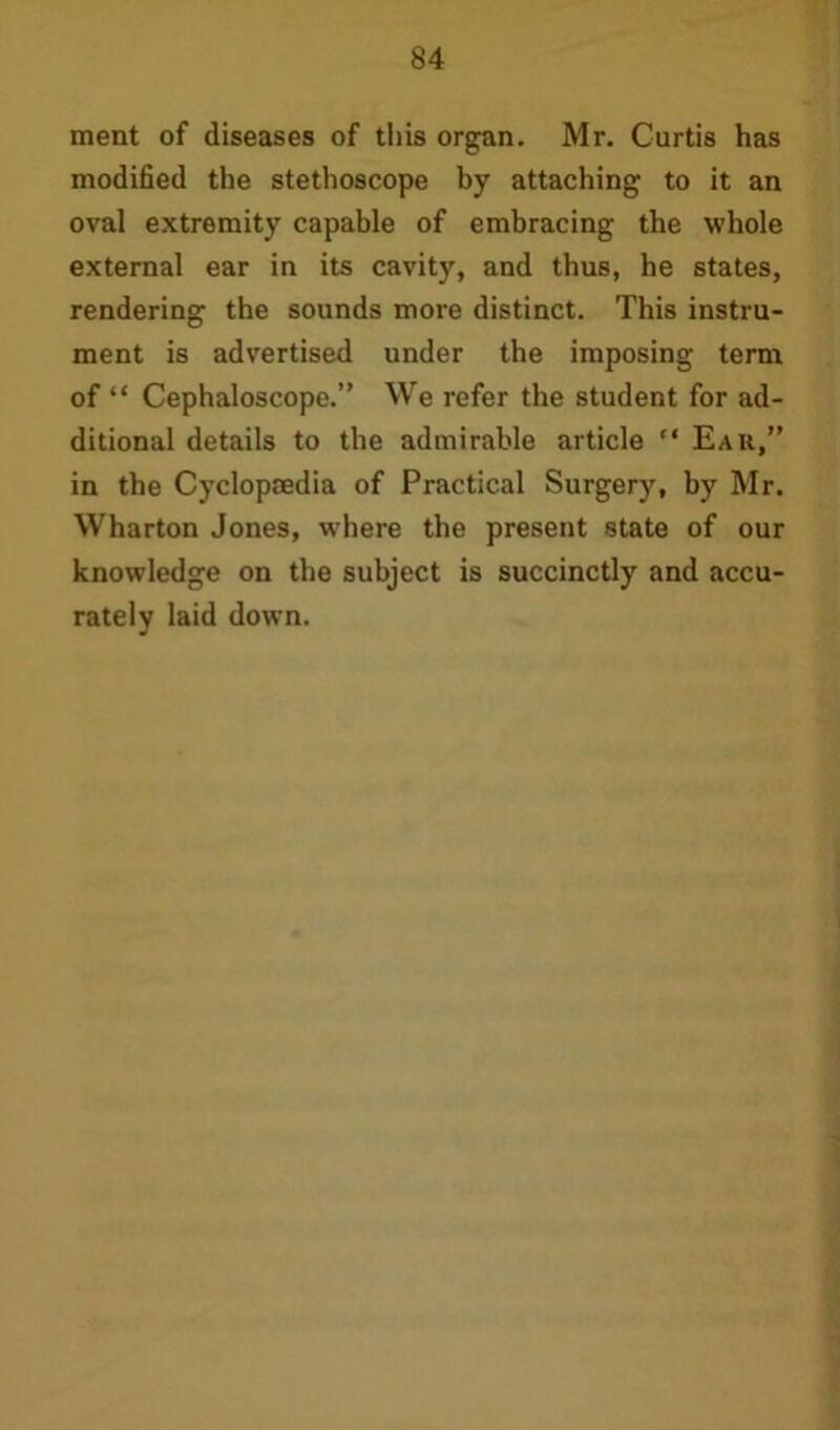 ment of diseases of this organ. Mr. Curtis has modified the stethoscope by attaching to it an oval extremity capable of embracing the whole external ear in its cavity, and thus, he states, rendering the sounds more distinct. This instru- ment is advertised under the imposing term of “ Cephaloscope.” We refer the student for ad- ditional details to the admirable article “ Ear,” in the Cyclopaedia of Practical Surgery, by Mr. Wharton Jones, where the present state of our knowledge on the subject is succinctly and accu- rately laid down.