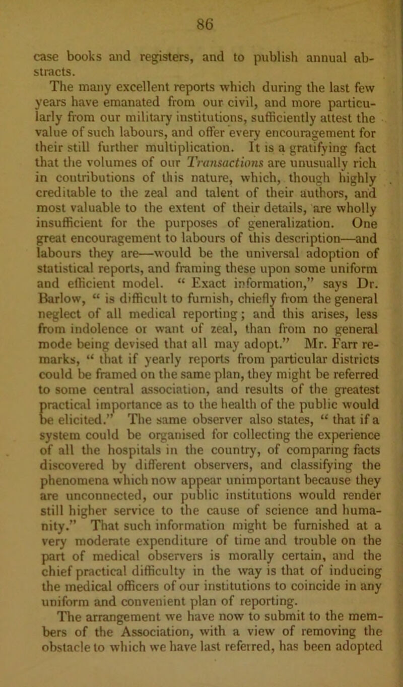 case books and registers, and to publish annual ab- stracts. The many excellent reports which during the last few years have emanated from our civil, and more particu- larly from our military institutions, sufficiently attest the value of such labours, and offer every encouragement for their still further multiplication. It is a gratifying fact that the volumes of our Transactions are unusually rich in contributions of this nature, which, though highly creditable to die zeal and talent of their authors, and most valuable to the extent of their details, are wholly insufficient for the purposes of generalization. One great encouragement to labours of this description—and labours they are—would be the universal adoption of statistical reports, and framing these upon some uniform and efficient model. “ Exact information,” says Dr. Barlow, “ is difficult to furnish, chiefly from the general neglect of all medical reporting; and this arises, less from indolence or want of zeal, than from no general mode being devised that all may adopt.” Mr. Farr re- marks, “ that if yearly reports from particular districts could be framed on the same plan, they might be referred to some central association, and results of the greatest practical importance as to the health of the public would be elicited.” The same observer also states, “ that if a system could be organised for collecting the experience of all the hospitals in the country, of comparing facts discovered by different observers, and classifying the phenomena which now appear unimportant because they are unconnected, our public institutions would render still higher service to the cause of science and huma- nity.” That such information might be furnished at a very moderate expenditure of time and trouble on the part of medical observers is morally certain, and the chief practical difficulty in the way is that of inducing the medical officers of our institutions to coincide in any uniform and convenient plan of reporting. The arrangement we have now to submit to the mem- bers of the Association, with a view of removing the obstacle to which we have last referred, has been adopted