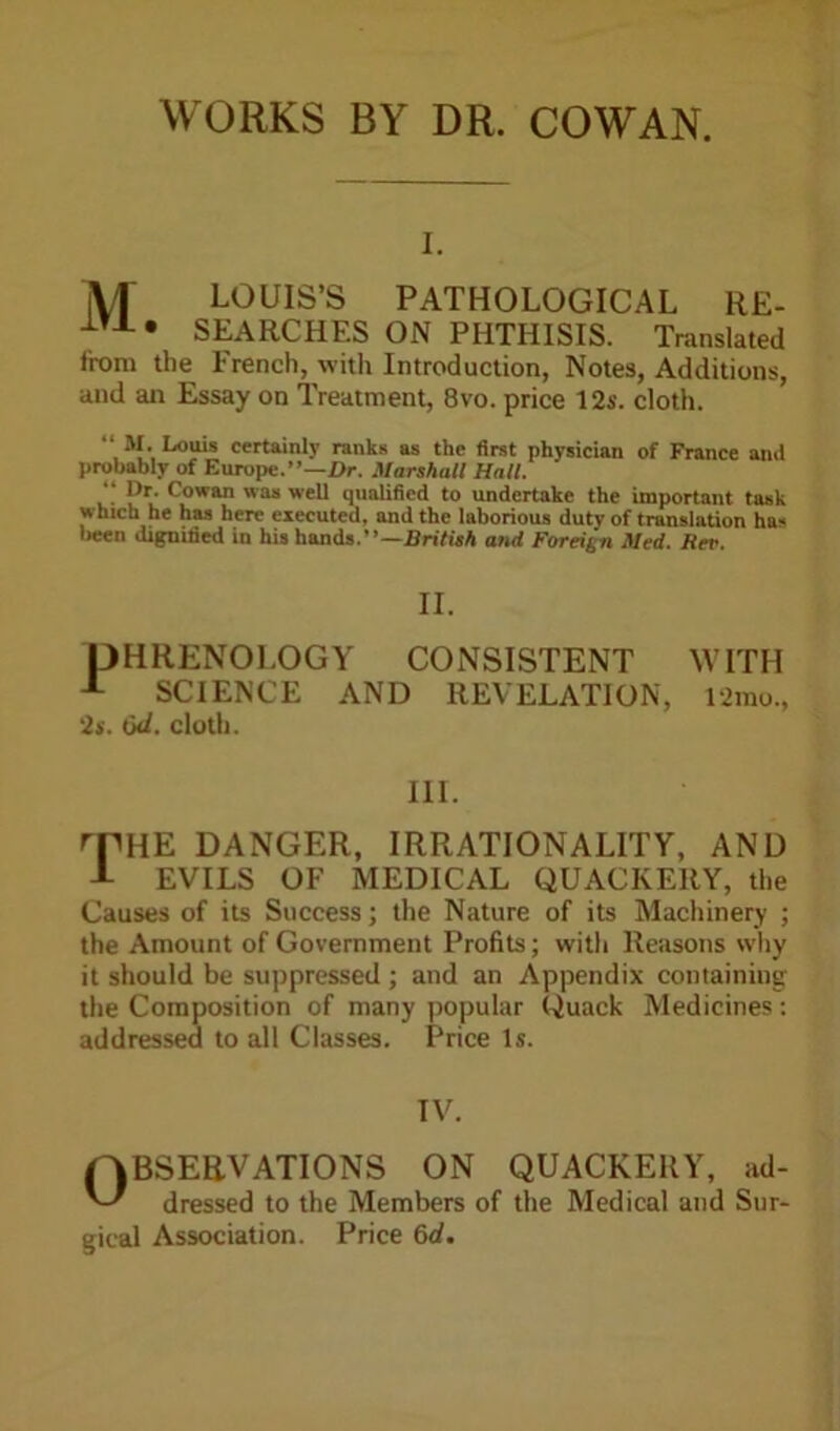 WORKS BY DR. COWAN. i. M LOUIS’S PATHOLOGICAL RE- SEARCHES ON PHTHISIS. Translated from the French, with Introduction, Notes, Additions, and an Essay on Treatment, 8vo. price 12s. cloth. “ M. Louis certainly ranks as the first physician of France ami probably of Europe.”—Dr. Marshall Hall. “ l,r- Cowan was well qualified to undertake the important task which he has here executed, and the laborious duty of translation ha« been dignified in his hands.”—British and Foreign Med. Rev. II. PHRENOLOGY CONSISTENT A SCIENCE AND REVELATION, '2s. 6d. cloth. WITH 12mo., III. rPHE DANGER, IRRATIONALITY, AND J- EVILS OF MEDICAL QUACKERY, the Causes of its Success; the Nature of its Machinery ; the Amount of Government Profits; with Reasons why it should be suppressed ; and an Appendix coniaining the Composition of many popular Quack Medicines: addressed to all Classes. Price Is. IV. (OBSERVATIONS ON QUACKERY, ad- dressed to the Members of the Medical and Sur- gical Association. Price 6d.