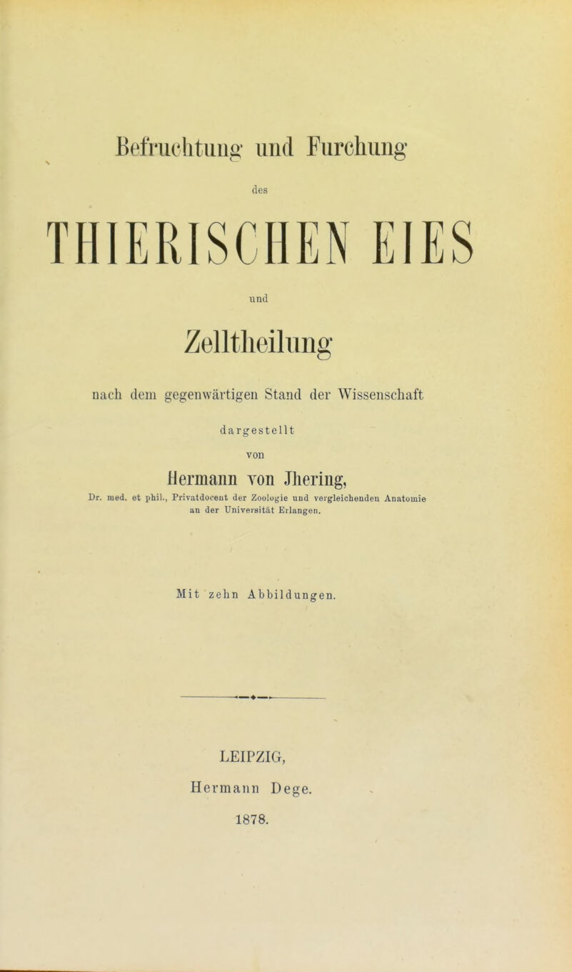 Befruchtung und Furchung des THIERISCHEN EIES und Zelltheilung nach dem gegenwärtigen Stand der Wissenschaft dargestellt von Hermann yon Jhering, Dr. med. et phil., Privatdoeeut der Zoologie und vergleichenden Anatomie an der Universität Erlangen. Mit zehn Abbildungen. ♦ LEIPZIG, Hermann Dege. 1878.