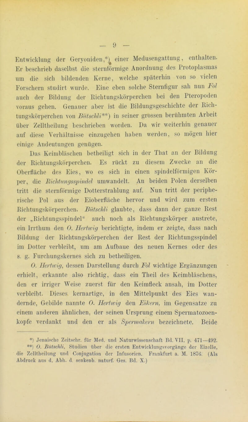 Entwicklung der Geryoniden,*! einer Medusengattung, enthalten. Er beschrieb daselbst die sternförmige Anordnung des Protoplasmas um die sich bildenden Kerne, welche späterhin von so vielen Forschern studirt wurde. Eine eben solche Sternfigur sah nun Fol auch der Bildung der Richtungskörperchen bei den Pteropoden voraus gehen. Genauer aber ist die Bildungsgeschichte der Rich- tungskörperchen von Biitsehli**) in seiner grossen berühmten Arbeit über Zelltheilung beschrieben worden. Da wir weiterhin genauer auf diese Verhältnisse einzugehen halten werden, so mögen hier einige Andeutungen genügen. Das Keimbläschen betheiligt sich in der That an der Bildung der Richtungskörperchcn. Es rückt zu diesem Zwecke an die Oberfläche des Eies, wo es sich in einen spindelförmigen Kör- per, die Rickknngsspinüel umwandelt. An beiden Polen derselben tritt die sternförmige Dotterstrahlung auf. Nun tritt der periphe- rische Pol aus der Eioberfläche hervor und wird zum ersten Richtungskörperchen. JBütscHi glaubte, dass dann der ganze Rest der „Richtungsspindel auch noch als Richtungskörper austrete, ein Irrthum den 0. Hertwig berichtigte, indem er zeigte, dass nach Bildung der Richtungskörperchen der Rest der Richtungsspindel im Dotter verbleibt, um am Aufbaue des neuen Kernes oder des s. g. Furchungskernes sich zu betheiligen. 0. Hertaig, dessen Darstellung durch Fol wichtige Ergänzungen erhielt, erkannte also richtig, dass ein Theil des Keimbläschens, den er irriger Weise zuerst für den Keimfleck ansah, im Dotter verbleibt. Dieses kernartige, in den Mittelpunkt des Eies wan- dernde, Gebilde nannte 0. Hertwig den Eikern, im Gegensatze zu einem anderen ähnlichen, der seinen Ursprung einem Spermatozoen- kopfe verdankt und den er als Spermnlem bezeichnete. Beide *) Jenaische Zeitschr. für Med. und Naturwissenschaft Bd. VII. p. 471—492. **) 0. Bütschli, Studien über die ersten Entwicklungsvorgänge der Eizelle, die Zelltheilung und Conjugation der Infusorien. Frankfurt a. M. 1876. (Als Abdruck aus d. Abh. d. senkenb. naturf. Ges. Bd. X.)