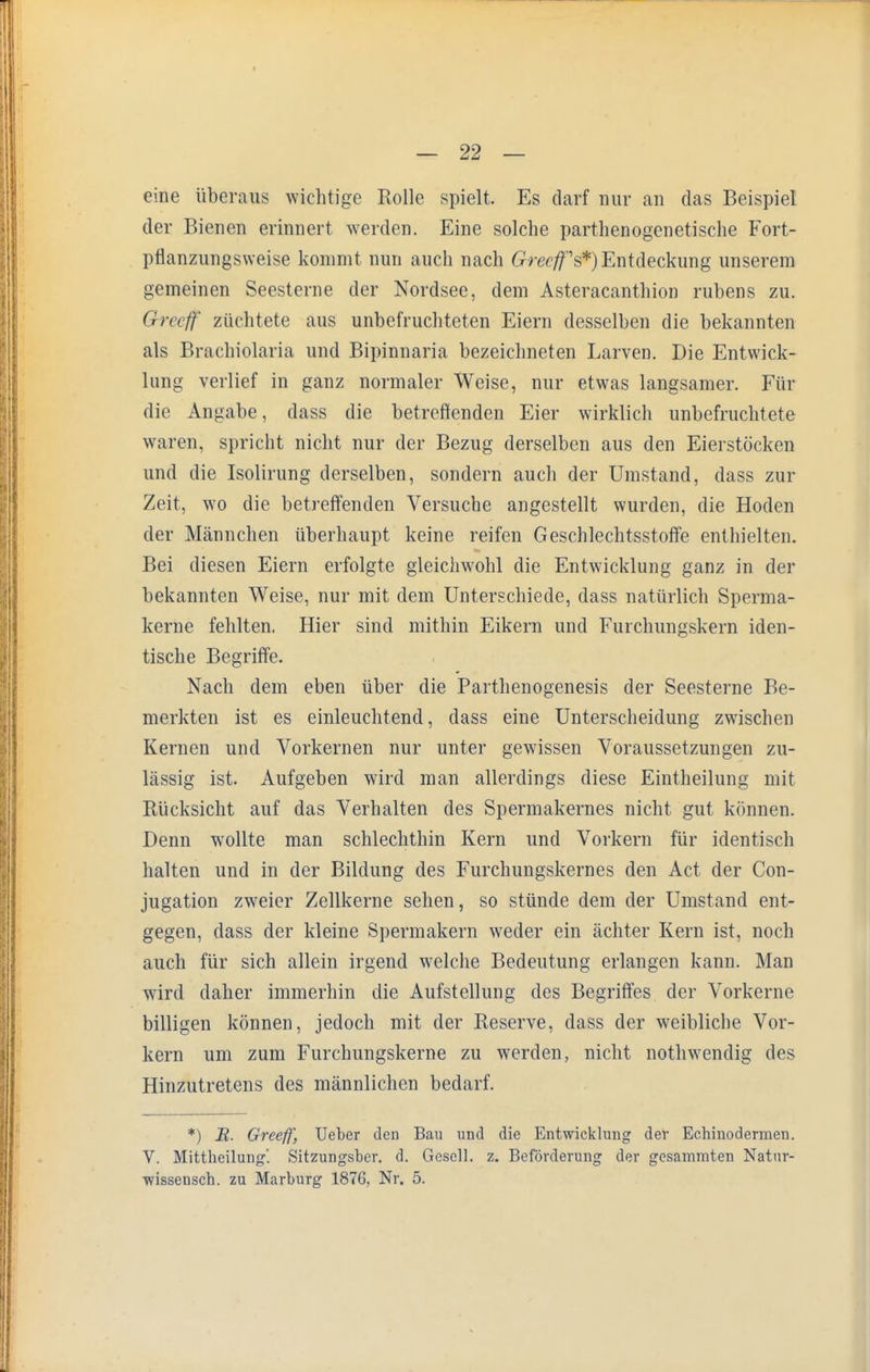 eine überaus wichtige Rolle spielt. Es darf nur an das Beispiel der Bienen erinnert werden. Eine solche parthenogenetische Fort- pflanzungsweise kommt nun auch nach GreefjT^)Entdeckung unserem gemeinen Seesterne der Nordsee, dem Asteracanthion rubens zu. Greeff züchtete aus unbefruchteten Eiern desselben die bekannten als Brachiolaria und Bipinnaria bezeichneten Larven. Die Entwick- lung verlief in ganz normaler Weise, nur etwas langsamer. Für die Angabe, dass die betreffenden Eier wirklich unbefruchtete waren, spricht nicht nur der Bezug derselben aus den Eierstöcken und die Isolirung derselben, sondern auch der Umstand, dass zur Zeit, wo die betreffenden Versuche angestellt wurden, die Hoden der Männchen überhaupt keine reifen Geschlechtsstoffe enthielten. Bei diesen Eiern erfolgte gleichwohl die Entwicklung ganz in der bekannten Weise, nur mit dem Unterschiede, dass natürlich Sperma- kerne fehlten. Hier sind mithin Eikern und Furchungskern iden- tische Begriffe. Nach dem eben über die Parthenogenesis der Seesterne Be- merkten ist es einleuchtend, dass eine Unterscheidung zwischen Kernen und Vorkernen nur unter gewissen Voraussetzungen zu- lässig ist. Aufgeben wird man allerdings diese Eintheilung mit Rücksicht auf das Verhalten des Spermakernes nicht gut können. Denn wollte man schlechthin Kern und Vorkern für identisch halten und in der Bildung des Furchungskernes den Act der Con- jugation zweier Zellkerne sehen, so stünde dem der Umstand ent- gegen, dass der kleine Spermakern weder ein ächter Kern ist, noch auch für sich allein irgend welche Bedeutung erlangen kann. Man wird daher immerhin die Aufstellung des Begriffes der Vorkerne billigen können, jedoch mit der Reserve, dass der weibliche Vor- kern um zum Furchungskerne zu werden, nicht nothwendig des Hinzutretens des männlichen bedarf. *) M. Greeff, Ueber den Bau und die Entwicklung der Echinodermen. V. Mittheilung'. Sitzungsber. d. Gesell, z. Beförderung der gesanrmten Natnr- •wissensch. zu Marburg 1876, Nr. 5.