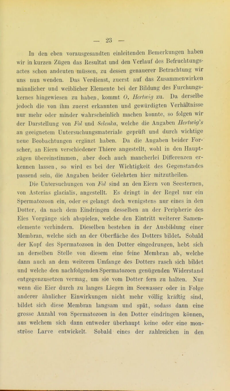 In den eben vorausgesandten einleitenden Bemerkungen haben wir in kurzen Zügen das Resultat und den Verlauf des Befruchtungs- actes schon andeuten müssen, zu dessen genauerer Betrachtung wir uns nun wenden. Das Verdienst, zuerst auf das Zusammenwirken männlicher und weiblicher Elemente bei der Bildung des Furchungs- kernes hingewiesen zu haben, kommt 0. Hertwig zu. Da derselbe jedoch die von ihm zuerst erkannten und gewürdigten Verhältnisse nur mehr oder minder wahrscheinlich machen konnte, so folgen wil- der Darstellung von Fd und Sdeiika, welche die Angaben Hertwig's an geeignetem Untersuchungsinateriale geprüft und durch wichtige neue Beobachtungen ergänzt haben. Da die Angaben beider For- scher, an Eiern verschiedener Thiere angestellt, wohl in den Haupt- zügen übereinstimmen, aber doch auch mancherlei Differenzen er- kennen lassen, so wird es bei der Wichtigkeit des Gegenstandes passend sein, die Angaben beider Gelehrten hier mitzutheilen. Die Untersuchungen von Fol sind an den Eiern von Seesternen, von Asterias glacialis, angestellt. Es dringt in der Regel nur ein Spermatozoon ein, oder es gelangt doch wenigstens nur eines in den Dotter, da nach dem Eindringen desselben an der Peripherie des Eies Vorgänge sich abspielen, welche den Eintritt weiterer Samen- elemente verhindern. Dieselben bestehen in der Ausbildung einer Membran, welche sich an der Oberfläche des Dotters bildet. Sobald der Kopf des Spermatozoon in den Dotter eingedrungen, hebt sich an derselben Stelle von diesem eine feine Membran ab, welche dann auch an dem weiteren Umfange des Dotters rasch sich bildet und welche den nachfolgenden Spermatozoon genügenden Widerstand entgegenzusetzen vermag, um sie vom Dotter fern zu halten. Nur wenn die Eier durch zu langes Liegen im Seewasser oder in Folge anderer ähnlicher Einwirkungen nicht mehr völlig kräftig sind, bildet sich diese Membran langsam und spät, sodass dann eine grosse Anzahl von Spermatozoon in den Dotter eindringen können, aus welchem sich dann entweder überhaupt keine oder eine mon- ströse Larve entwickelt. Sobald eines der zahlreichen in den