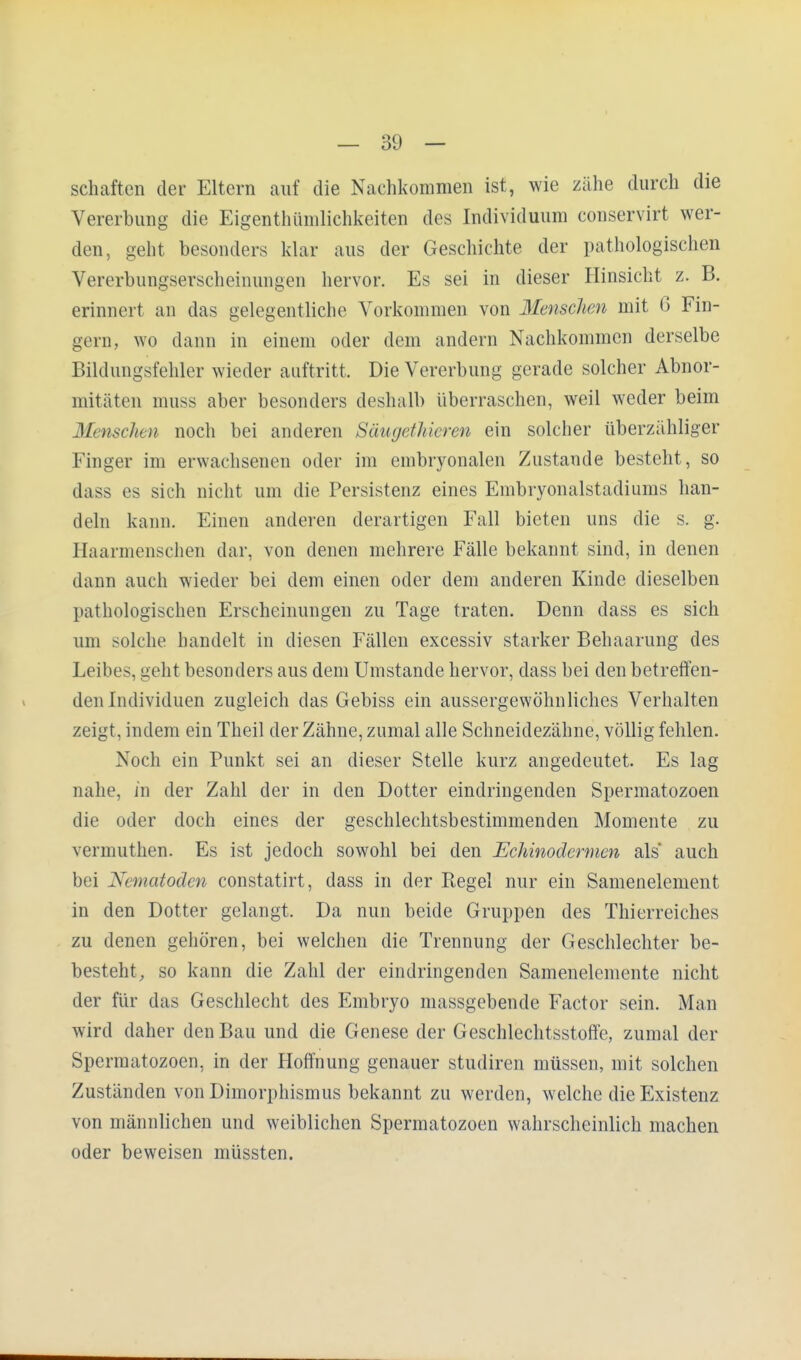 Schäften der Eltern auf die Nachkommen ist, wie zähe durch die Vererbung die Eigentümlichkeiten des Individuum conservirt wer- den, geht besonders klar aus der Geschichte der pathologischen Vererbungserscheinungen hervor. Es sei in dieser Hinsicht z. B. erinnert an das gelegentliche Vorkommen von Menschen mit 6 Fin- gern, wo dann in einem oder dem andern Nachkommen derselbe Bildungsfehler wieder auftritt. Die Vererbung gerade solcher Abnor- mitäten muss aber besonders deshalb überraschen, weil weder beim Menschen noch bei anderen Säugethicren ein solcher überzähliger Finger im erwachsenen oder im embryonalen Zustande besteht, so dass es sich nicht um die Persistenz eines Embryonalstadiums han- deln kann. Einen anderen derartigen Fall bieten uns die s. g. Haarmenschen dar, von denen mehrere Fälle bekannt sind, in denen dann auch wieder bei dem einen oder dem anderen Kinde dieselben pathologischen Erscheinungen zu Tage traten. Denn dass es sich um solche handelt in diesen Fällen excessiv starker Behaarung des Leibes, geht besonders aus dem Umstände hervor, dass bei den betreffen- den Individuen zugleich das Gebiss ein aussergewöhnliches Verhalten zeigt, indem ein Theil der Zähne, zumal alle Schneidezähne, völlig fehlen. Noch ein Punkt sei an dieser Stelle kurz angedeutet. Es lag nahe, in der Zahl der in den Dotter eindringenden Spermatozoen die oder doch eines der geschlechtsbestimmenden Momente zu vermuthen. Es ist jedoch sowohl bei den Echinodermen als* auch bei Nematoden constatirt, dass in der Regel nur ein Samenelement in den Dotter gelangt. Da nun beide Gruppen des Thierreiches zu denen gehören, bei welchen die Trennung der Geschlechter be- besteht, so kann die Zahl der eindringenden Samenelemente nicht der für das Geschlecht des Embryo massgebende Factor sein. Man wird daher den Bau und die Genese der Geschlechtsstoffe, zumal der Spermatozoen, in der Hoffnung genauer studiren müssen, mit solchen Zuständen von Dimorphismus bekannt zu werden, welche die Existenz von männlichen und weiblichen Spermatozoen wahrscheinlich machen oder beweisen müssten.