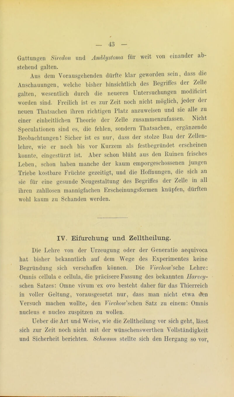 Gattungen Siredon und Ambhjstoma für weit von einander ab- stehend galten. Aus dem Vorausgehenden dürfte klar geworden sein, dass die Anschauungen, welche bisher hinsichtlich des Begriffes der Zelle galten, wesentlich durch die neueren Untersuchungen modificirt worden sind. Freilich ist es zur Zeit noch nicht möglich, jeder der neuen Thatsacheri ihren richtigen Platz anzuweisen und sie alle zu einer einheitlichen Theorie der Zelle zusammenzufassen. Nicht Speculationen sind es, die fehlen, sondern Thatsachen, ergänzende Beobachtungen! Sicher ist es nur, dass der stolze Bau der Zellen- lehre, wie er noch bis vor Kurzem als festbegründet erscheinen konnte, eingestürzt ist. Aber schon blüht aus den Ruinen frisches Leben, schon haben manche der kaum emporgeschossenen jungen Triebe kostbare Früchte gezeitigt, und die Hoffnungen, die sich an sie für eine gesunde Neugestaltung des Begriffes der Zelle in all ihren zahllosen mannigfachen Erscheinungsformen knüpfen, dürften wohl kaum zu Schanden werden. IV. Eifurchung und Zelltheilung. Die Lehre von der Urzeugung oder der Generatio aequivoca hat bisher bekanntlich auf dem Wege des Experimentes keine Begründung sich verschaffen können. Die Virchoiv'sehe Lehre: Omnis cellula e cellula, die präcisere Fassung des bekannten Harvey- schen Satzes: Omne vivum ex ovo besteht daher für das Thierreich in voller Geltung, vorausgesetzt nur, dass man nicht etwa den Versuch machen wollte, den Virchotv1 sehen Satz zu einem: Omnis nucleus e nucleo zuspitzen zu wollen. Ueber die Art und Weise, wie die Zelltheilung vor sich geht, lässt sich zur Zeit noch nicht mit der wünschenswerthen Vollständigkeit und Sicherheit berichten. Schivann stellte sich den Hergang so vor,