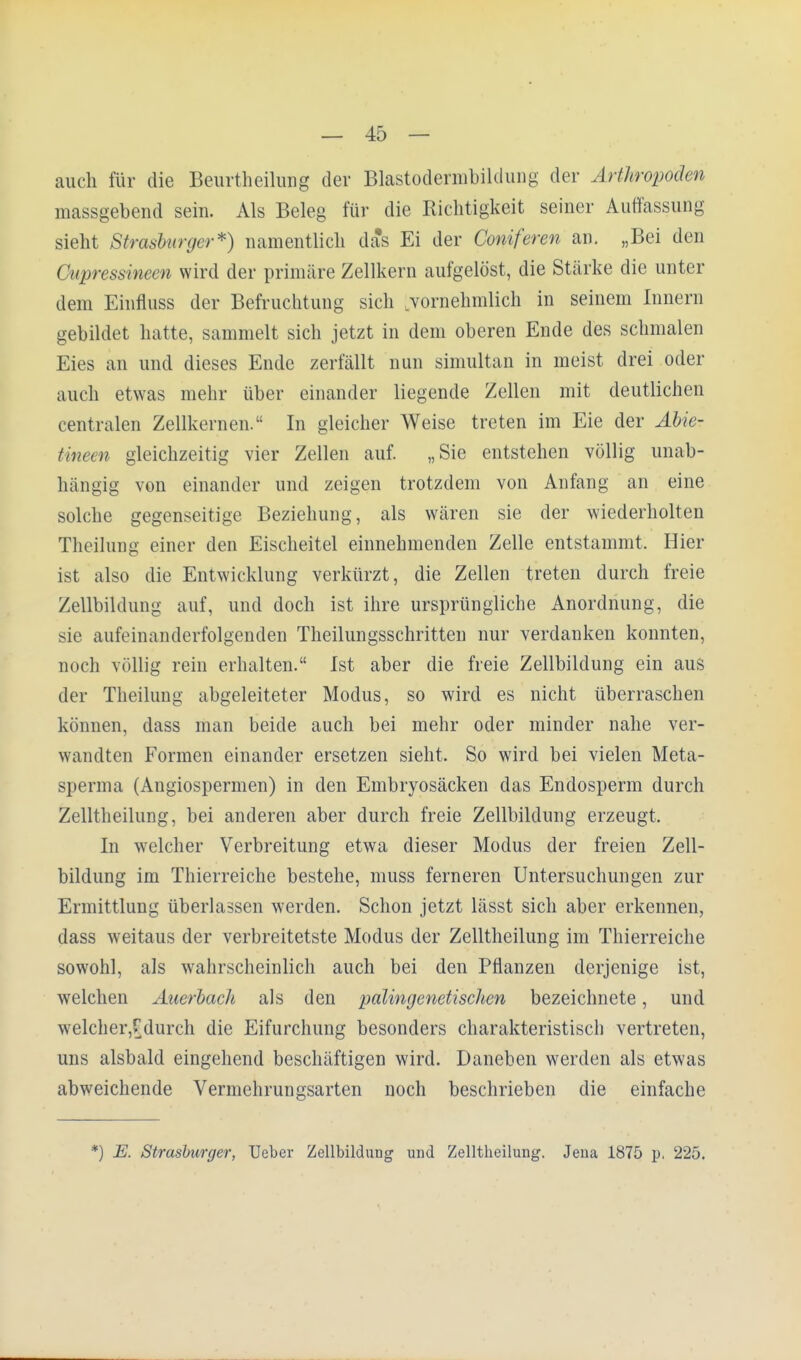 auch für die Beurtheilung der Blastodermbildung der Arthropoden massgebend sein. Als Beleg für die Richtigkeit seiner Auffassung sieht Strasburger*) namentlich das Ei der Comoren an. „Bei den Citpressinecn wird der primäre Zellkern aufgelöst, die Stärke die unter dem Einfluss der Befruchtung sich 'vornehmlich in seinem Innern gebildet hatte, sammelt sich jetzt in dem oberen Ende des schmalen Eies an und dieses Ende zerfällt nun simultan in meist drei oder auch etwas mehr über einander liegende Zellen mit deutlichen centralen Zellkernen. In gleicher Weise treten im Eie der Äbie- tineen gleichzeitig vier Zellen auf. „Sie entstehen völlig unab- hängig von einander und zeigen trotzdem von Anfang an eine solche gegenseitige Beziehung, als wären sie der wiederholten Theilung einer den Eischeitel einnehmenden Zelle entstammt, Hier ist also die Entwicklung verkürzt, die Zellen treten durch freie Zellbildung auf, und doch ist ihre ursprüngliche Anordnung, die sie aufeinanderfolgenden Theilungsschritten nur verdanken konnten, noch völlig rein erhalten. Ist aber die freie Zellbildung ein aus der Theilung abgeleiteter Modus, so wird es nicht überraschen können, dass man beide auch bei mehr oder minder nahe ver- wandten Formen einander ersetzen sieht. So wird bei vielen Meta- sperma (Angiospermen) in den Embryosäcken das Endosperm durch Zelltheilung, bei anderen aber durch freie Zellbildung erzeugt, In welcher Verbreitung etwa dieser Modus der freien Zell- bildung im Thierreiche bestehe, muss ferneren Untersuchungen zur Ermittlung überlassen werden. Schon jetzt lässt sich aber erkennen, dass weitaus der verbreitetste Modus der Zelltheilung im Thierreiche sowohl, als wahrscheinlich auch bei den Pflanzen derjenige ist, welchen Auerbacli als den palingenetischen bezeichnete, und welcher,Cdurch die Eifurchung besonders charakteristisch vertreten, uns alsbald eingehend beschäftigen wird. Daneben werden als etwas abweichende Vermehrungsarten noch beschrieben die einfache *) E. Strasburger, Ueber Zellbildung und Zelltheilung. Jena 1875 p. 225.