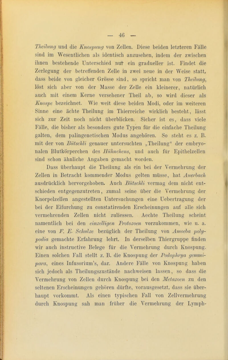 Theilung und die Knospung von Zellen. Diese beiden letzteren Fälle sind im Wesentlichen als identisch anzusehen, indem der zwischen ihnen bestehende Unterschied nur ein gradueller ist. Findet die Zerlegung der betreffenden Zelle in zwei neue in der Weise statt, dass beide von gleicher Grösse sind, so spricht man von Tkeüung, löst sich aber von der Masse der Zelle ein kleinerer, natürlich auch mit einem Kerne versehener Theil ab, so wird dieser als Knospe bezeichnet. Wie weit diese beiden Modi, oder im weiteren Sinne eine ächte Theilung im Thierreiche wirklich besteht, lässt sich zur Zeit noch nicht überblicken. Sicher ist es, dass viele Fälle, die bisher als besonders gute Typen für die einfache Theilung galten, dem palingenetischen Modus angehören. So steht es z. B. mit der von Bütschli genauer untersuchten „Theilung der embryo- nalen Blutkörperchen des Hühnchens, und auch für Epithelzellen sind schon ähnliche Angaben gemacht worden. Dass überhaupt die Theilung als ein bei der Vermehrung der Zellen in Betracht kommender Modus gelten müsse, hat Auerbach ausdrücklich hervorgehoben. Auch Bütschli vermag dem nicht ent- schieden entgegenzutreten, zumal seine über die Vermehrung der Knorpelzellen angestellten Untersuchungen eine Uebertragung der bei der Eifurchung zu constatirenden Erscheinungen auf alle sich vermehrenden Zellen nicht zuliessen. Aechte Theilung scheint namentlich bei den einzelligen Protozoen vorzukommen, wie u. a. eine von F. E. Schulze bezüglich der Theilung von Amoeba poly- poäia gemachte Erfahrung lehrt. In derselben Thiergruppe finden wir auch instruetive Belege für die Vermehrung durch Knospung. Einen solchen Fall stellt z. B. die Knospung der Podophrya gemmi- para, eines Infusorium's, dar. Andere Fälle von Knospung haben sich jedoch als Theilungszustände nachweisen lassen, so dass die Vermehrung von Zellen durch Knospung bei den Metazocn zu den seltenen Erscheinungen gehören dürfte, vorausgesetzt, dass sie über- haupt vorkommt. Als einen typischen Fall von Zellvermehrung durch Knospung sah man früher die Vermehrung der Lymph-