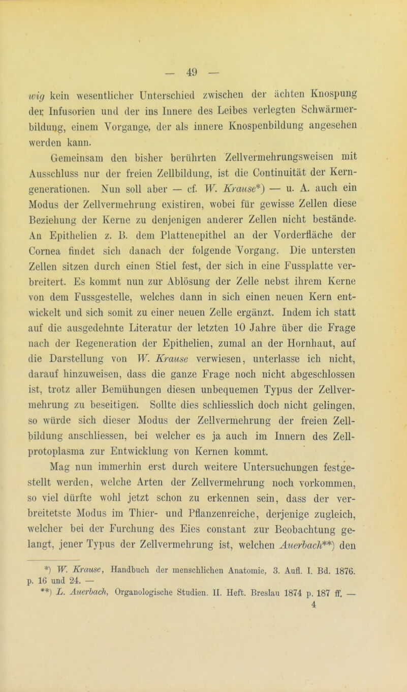 I - 49 — wig kein wesentlicher Unterschied zwischen der ächten Knospung der, Infusorien und der ins Innere des Leibes verlegten Schwänner- bildung, einem Vorgange, der als innere Knospenbildung angesehen werden kann. Gemeinsam den bisher berührten Zellvermehrungsweisen mit Ausschluss nur der freien Zellbildung, ist die Continuität der Kern- generationen. Nun soll aber — cf. W. Krause*) — u. A. auch ein Modus der Zellvermehrung existiren, wobei für gewisse Zellen diese Beziehung der Kerne zu denjenigen anderer Zellen nicht bestände. Ali Epithelien z. B. dem Plattenepithel an der Vorderfläche der Cornea findet sich danach der folgende Vorgang. Die untersten Zellen sitzen durch einen Stiel fest, der sich in eine Fussplatte ver- breitert. Es kommt nun zur Ablösung der Zelle nebst ihrem Kerne von dem Fussgestelle, welches dann in sich einen neuen Kern ent- wickelt und sich somit zu einer neuen Zelle ergänzt. Indem ich statt auf die ausgedehnte Literatur der letzten 10 Jahre über die Frage nach der Regeneration der Epithelien, zumal an der Hornhaut, auf die Darstellung von W. Krause verwiesen, unterlasse ich nicht, darauf hinzuweisen, dass die ganze Frage noch nicht abgeschlossen ist, trotz aller Bemühungen diesen unbequemen Typus der Zellver- mehrung zu beseitigen. Sollte dies schliesslich doch nicht gelingen, so würde sich dieser Modus der Zellvermehrung der freien Zell- bildung anschliessen, bei welcher es ja auch im Innern des Zell- protoplasma zur Entwicklung von Kernen kommt. Mag nun immerhin erst durch weitere Untersuchungen festge- stellt werden, welche Arten der Zellvermehrung noch vorkommen, so viel dürfte wohl jetzt schon zu erkennen sein, dass der ver- breitetste Modus im Thier- und Pflanzenreiche, derjenige zugleich, welcher bei der Furchung des Eies constant zur Beobachtung ge- langt, jener Typus der Zellvermehrung ist, welchen Auerbach**) den *) W. Krause, Handbuch der menschlichen Anatomie, 3. Aufl. I. Bd. 1876. p. 16 und 24. — **) L. Auerbach, Organologische Studien. II. Heft. Breslau 1874 p. 187 ff. — 4