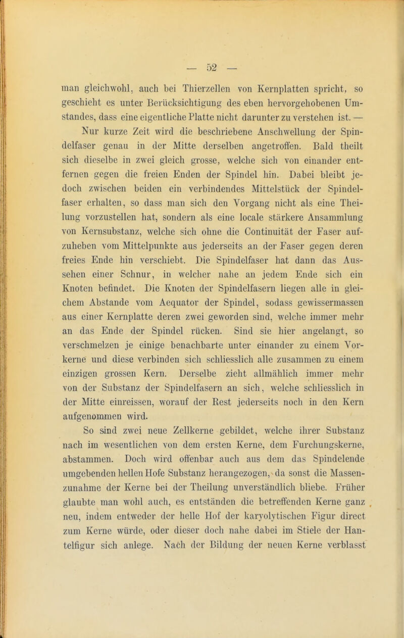 man gleichwohl, auch bei Thierzellen von Kernplatten spricht, so geschieht es unter Berücksichtigung des eben hervorgehobenen Um- standes, dass eine eigentliche Platte nicht darunter zu verstehen ist. — Nur kurze Zeit wird die beschriebene Anschwellung der Spin- delfaser genau in der Mitte derselben angetroffen. Bald theilt sich dieselbe in zwei gleich grosse, welche sich von einander ent- fernen gegen die freien Enden der Spindel hin. Dabei bleibt je- doch zwischen beiden ein verbindendes Mittelstück der Spindel- faser erhalten, so dass man sich den Vorgang nicht als eine Thei- lung vorzustellen hat, sondern als eine locale stärkere Ansammlung von Kernsubstanz, welche sich ohne die Continuität der Faser auf- zuheben vom Mittelpunkte aus jederseits an der Faser gegen deren freies Ende hin verschiebt. Die Spindelfaser hat dann das Aus- sehen einer Schnur, in welcher nahe an jedem Ende sich ein Knoten befindet. Die Knoten der Spindelfasern liegen alle in glei- chem Abstände vom Aequator der Spindel, sodass gewissermassen aus einer Kernplatte deren zwei geworden sind, welche immer mehr an das Ende der Spindel rücken. Sind sie hier angelangt, so verschmelzen je einige benachbarte unter einander zu einem Vor- kerne und diese verbinden sich schliesslich alle zusammen zu einem einzigen grossen Kern. Derselbe zieht allmählich immer mehr von der Substanz der Spindelfasern an sich, welche schliesslich in der Mitte einreissen, worauf der Rest jederseits noch in den Kern aufgenommen wird. So sind zwei neue Zellkerne gebildet, welche ihrer Substanz nach im wesentlichen von dem ersten Kerne, dem Furchungskerne, abstammen. Doch wird offenbar auch aus dem das Spindelende umgebenden hellen Hofe Substanz herangezogen, - da sonst die Massen- zunahme der Kerne bei der Theilung unverständlich bliebe. Früher glaubte man wohl auch, es entständen die betreffenden Kerne ganz neu, indem entweder der helle Hof der karyolytischen Figur direct zum Kerne würde, oder dieser doch nahe dabei im Stiele der Han- telfigur sich anlege. Nach der Bildung der neuen Kerne verblasst