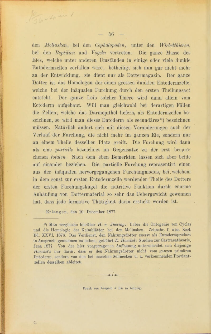 den Mollusken, bei den Cephalopoden, unter den Wirbelthien)/. bei den Reptilien und Vöyeln vertreten. Die ganze Masse des Eies, welche unter anderen Umständen in einige oder viele dunkle Entodermzellen zerfallen wäre, betheiligt sich nun gar nicht mehr an der Entwicklung, sie dient nur als Dottermagazin. Der ganze Dotter ist das Homologon der einen grossen dunklen Entodermzelle, welche bei der inäqualen Furchung durch den ersten Theilungsact entsteht. Der ganze Leib solcher Thiere wird dann allein vom Ectoderm aufgebaut. Will man gleichwohl bei derartigen Fällen die Zellen, welche das Darmepithel liefern, als Entodermzellen be- zeichnen, so wird man dieses Entoderm als secundäres*) bezeichnen müssen. Natürlich ändert sich mit diesen Veränderungen auch der Verlauf der Furchung, die nicht mehr im ganzen Eie, sondern nur an einem Theile desselben Platz greift. Die Furchung wird dann als eine partielle bezeichnet im Gegensatze zu der erst bespro- chenen totalen. Nach dein eben Bemerkten lassen sich aber beide auf einander beziehen. Die partielle Furchung repräsentirt einen aus der inäqualen hervorgegangenen Furchungmodus, bei.welchem in dem sonst zur ersten Entodermzelle werdenden Theile des Dotters der ersten Furchungskugel die nutritive Funktion durch enorme Anhäufung von Dottermaterial so sehr das Uebergewicht gewonnen hat, dass jede formative Thätigkeit darin erstickt worden ist. Erlangen, den 10. December 1877. *) Man vergleiche hierüber H. v. Jhering: Ueber die Ontogenie von Cyclas und die Homologie der Keimblätter bei den Mollusken. Zeitschr. f. wiss. Zool. Bd. XXVI. 1876. Das Verdienst, den Nahrungsdotter zuerst als Entodermproduct in Anspruch genommen zu haben, gebührt E. Haeckel: Studien zur Gartraeatheorie, Jena 1877. Von der hier vorgetragenen Auffassung unterscheidet sich diejenige Haeckel's nur darin, dass er den Nahrungsdotter nicht vom ganzen primären Entoderm, sondern von den bei manchen Schnecken u. a. vorkommenden Proviant- zellen desselben ableitet. Druck von Leopold & Bär in Leipzig.