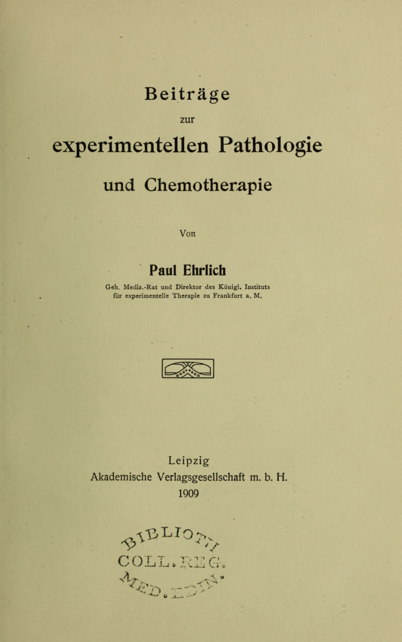 Beiträge zur experimentellen Pathologie und Chemotherapie Von Paul Ehrlich Geh. Mediz.-Rat und Direktor des Königl. Instituts für experimentelle Therapie zu Frankfurt a. M. Leipzig Akademische Verlagsgesellschaft m. b. H. 1909 ^VßLIOj,.