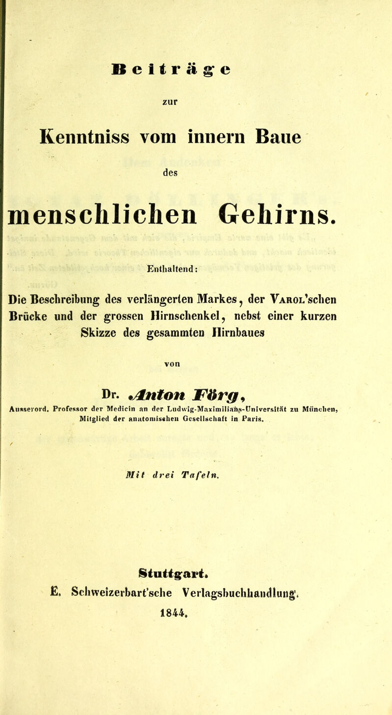 Beiträg'e zur Kenntniss vom innerii Baue des menschlichen Gehirns. Enthaltend: Die Beschreibung des verlängerten Markes, der VAROL’sclien Brücke und der grossen Hirnschenkel, nebst einer kurzen Skizze des gesammten llirnbaues von Dr. t/tnton Förg^ Ausserord. Professor der Medicin an der LudwIg-lWaximniaft^s-üniversität zu Münclien, Mitglied der anutoniissheii Gesellschaft in Paris. Mit drei Tafeln. E. Sclmeizerbart’sche Verlagsbuchhandlung. 1844*