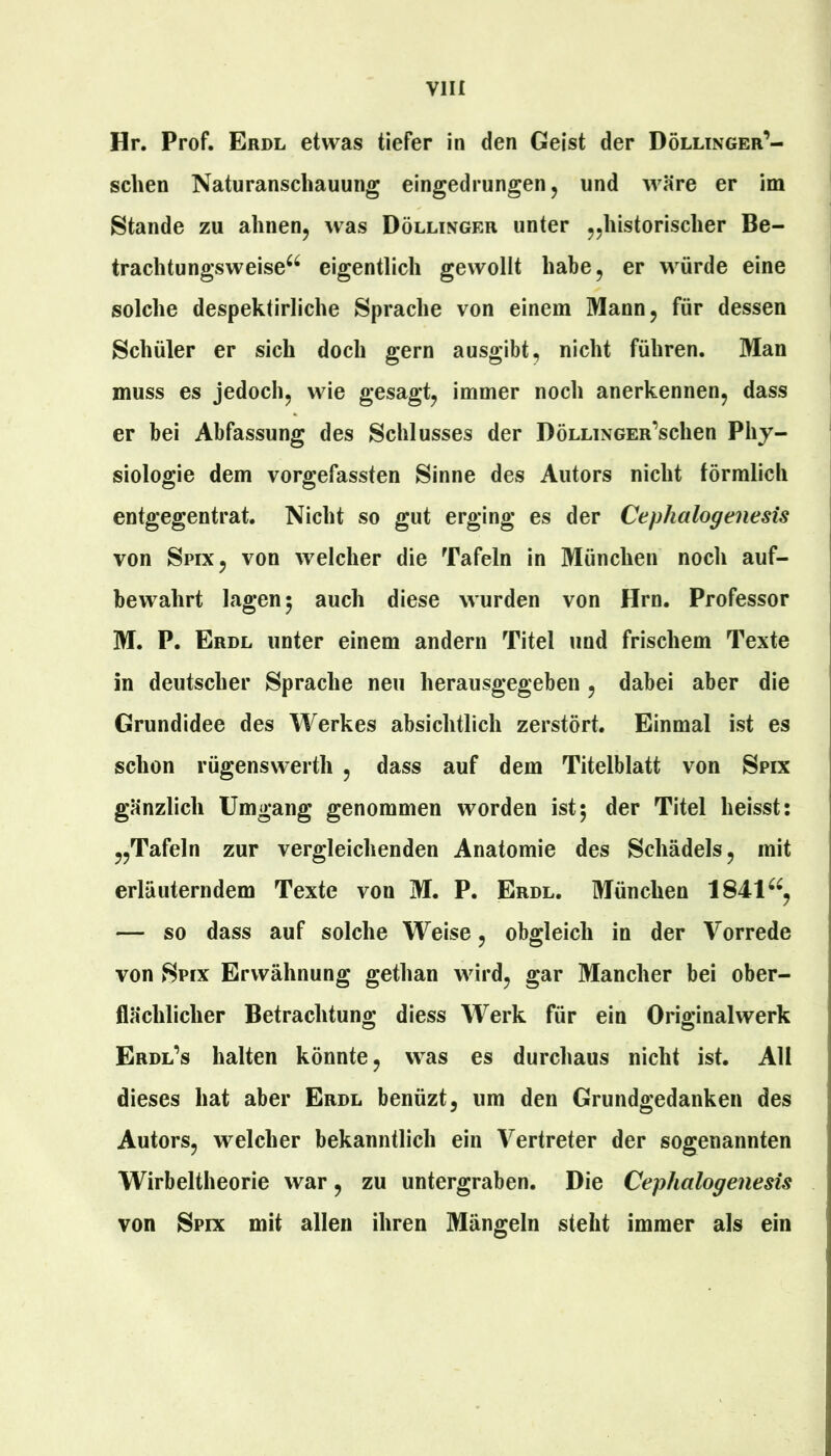 Hr. Prof. Erdl etwas tiefer in den Geist der Dölltnger’- scben Naturanschauung eingedrungen, und wäre er im Stande zu ahnen^ was Döllinger unter jjhistorischer Be- trachtungsweise^^ eigentlich gewollt habe, er würde eine solche despektirliche Sprache von einem Mann, für dessen Schüler er sich doch gern ausgibt, nicht führen. Man muss es jedoch, wie gesagt, immer noch anerkennen, dass er bei Abfassung des Schlusses der DöLLiNGEn’schen Phy- siologie dem vorgefassten Sinne des Autors nicht förmlich entgegentrat. Nicht so gut erging es der Cephalogenesis von Spix, von welcher die Tafeln in München noch auf- bewahrt lagen 5 auch diese wurden von Hrn. Professor M. P. Erdl unter einem andern Titel und frischem Texte in deutscher Sprache neu herausgegeben , dabei aber die Grundidee des Werkes absichtlich zerstört. Einmal ist es schon rügenswerth , dass auf dem Titelblatt von Spix gänzlich Umgang genommen worden ist5 der Titel heisst: „Tafeln zur vergleichenden Anatomie des Schädels, mit erläuterndem Texte von M. P. Erdl. München 1841^^, — so dass auf solche Weise, obgleich in der Vorrede von Spix Erwähnung gethan wird, gar Mancher bei ober- flächlicher Betrachtung diess Werk für ein Originalwerk Erdl’s halten könnte, was es durchaus nicht ist. AH dieses hat aber Erdl benüzt, um den Grundgedanken des Autors, welcher bekanntlich ein Vertreter der sogenannten Wirbeltheorie war, zu untergraben. Die Cephalogenesis von Spix mit allen ihren Mängeln steht immer als ein
