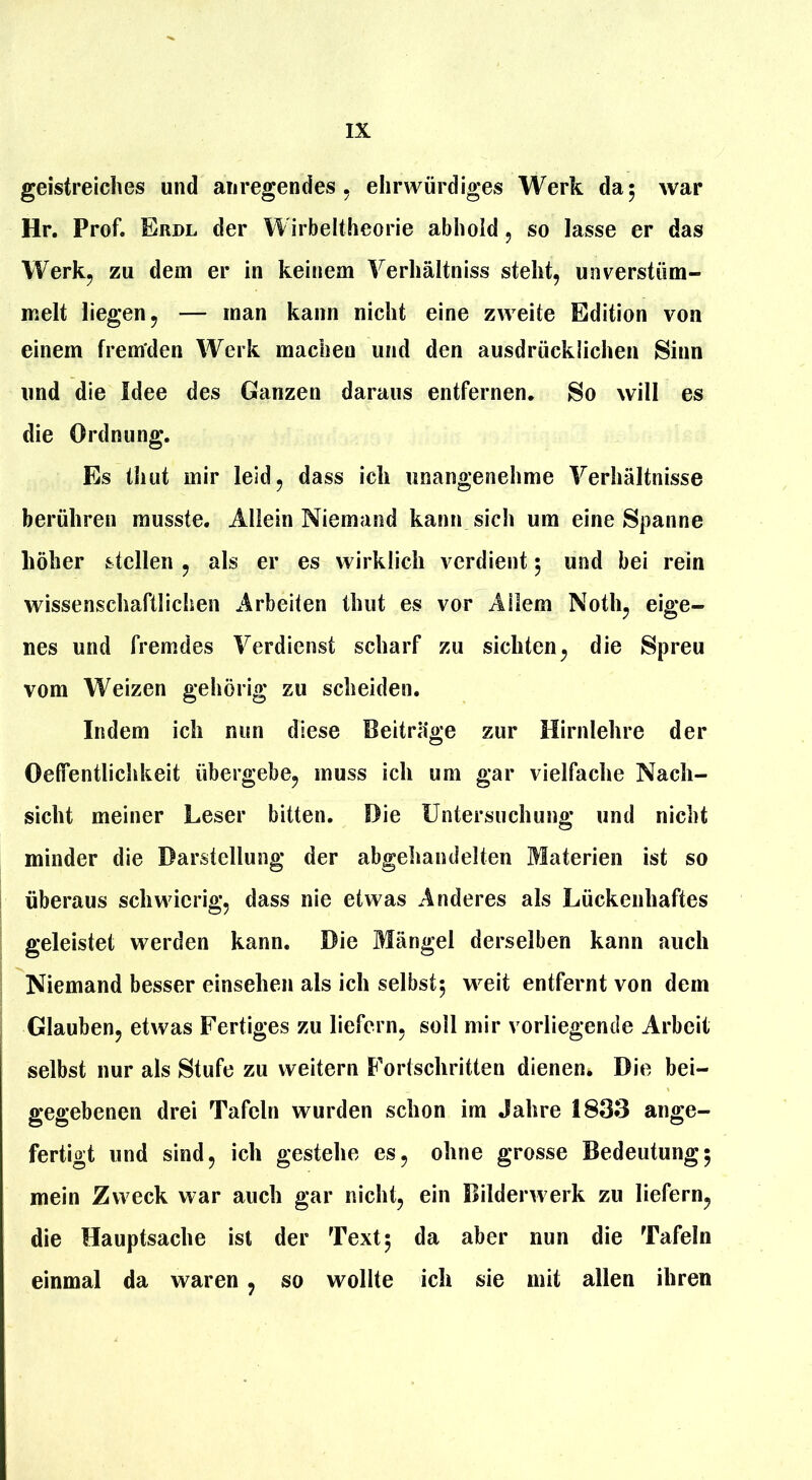 geistreiches und anregendes, ehrwürdiges Werk da; war Hr. Prof. Erbl der Wirbeltheorie abhold, so lasse er das Werkj zu dem er in keinem Yerhältniss steht, unverstüm- melt liegen, — man kann nicht eine zweite Edition von einem fremden Werk machen und den ausdrücklichen Sinn und die Idee des Ganzen daraus entfernen. So will es die Ordnung. Es thut mir leid, dass ich unangenehme Verhältnisse berühren musste. Allein Niemand kann sich um eine Spanne höher stellen , als er es wirklich verdient 5 und bei rein wissenschaftlichen Arbeiten thut es vor Allem Noth, eige- nes und fremdes Verdienst scharf zu sichten, die Spreu vom Weizen gehörig zu scheiden. Indem ich nun diese Beiträge zur Hirnlehre der Oelfentlichkeit übergebe, muss ich um gar vielfache Nach- sicht meiner Leser bitten. Die üntersuchuim’ und nicht minder die Darstellung der abgehandelten Materien ist so überaus schwierig, dass nie etwas Anderes als Lückenhaftes geleistet werden kann. Die Mängel derselben kann auch Niemand besser einsehen als ich selbst5 weit entfernt von dem Glauben, etwas Fertiges zu liefern, soll mir vorliegende Arbeit selbst nur als Stufe zu weitern Fortschritten dienen. Die bei- gegebenen drei Tafeln wurden schon im Jahre 1833 ange- fertigt und sind, ich gestehe es, ohne grosse Bedeutung5 mein Zweck war auch gar nicht, ein Bilderwerk zu liefern, die Hauptsache ist der Text 5 da aber nun die Tafeln einmal da waren, so wollte ich sie mit allen ihren