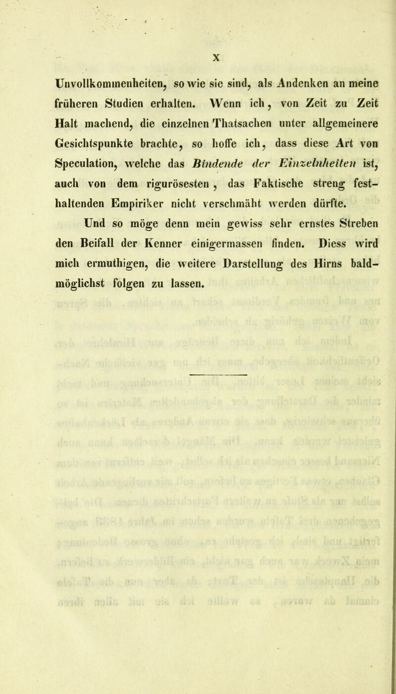 Unvollkommenheiten, sowie sie sind, als Andenken an meine früheren Studien erhalten. Wenn ich, von Zeit zu Zeit Halt machend, die einzelnen Thatsachen unter allgemeinere Gesichtspunkte brachte, so hoffe ich, dass diese Art von Speculation, welche das Bindende der Einzelnheiten ist, auch von dem rigurösesten , das Faktische streng fest- haltenden Empiriker nicht verschmäht werden dürfte. Und so möge denn mein gewiss sehr ernstes Streben den Beifall der Kenner einio-ermassen finden. Diess wird O mich ermuthigen, die weitere Darstellung des Hirns bald- möglichst folgen zu lassen.