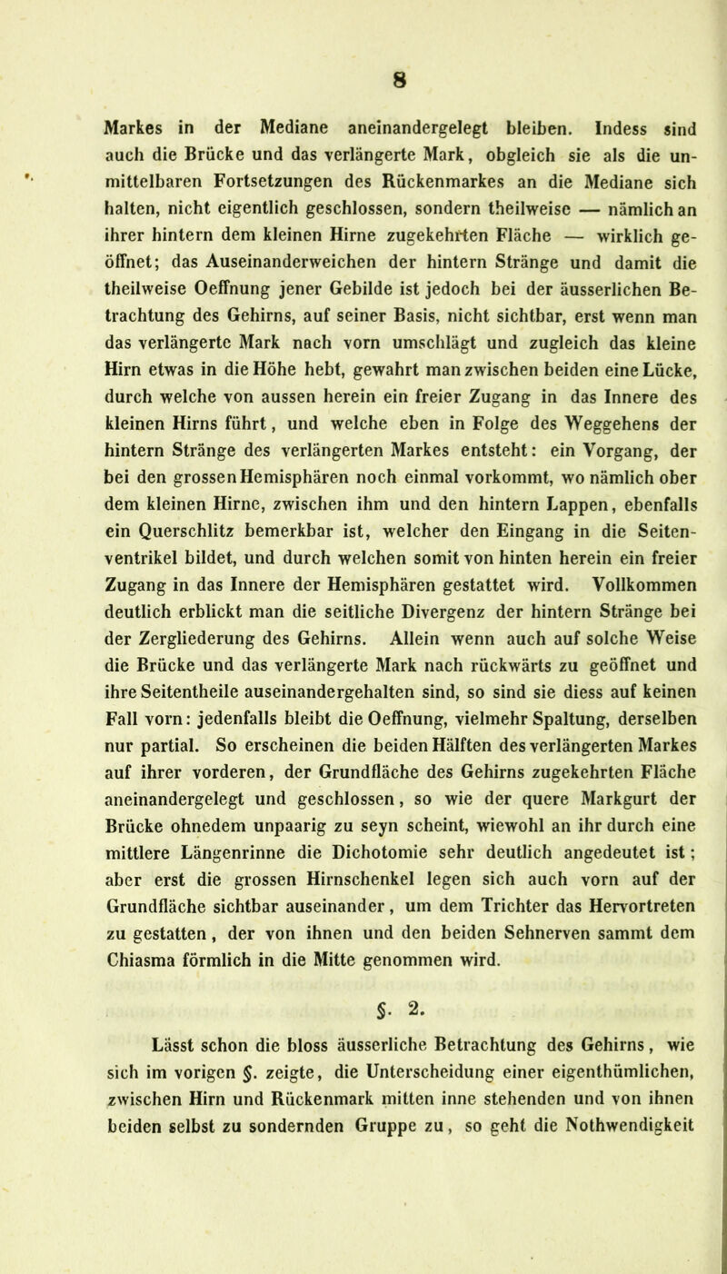 Markes in der Mediane aneinandergelegt bleiben. Indess sind auch die Brücke und das verlängerte Mark, obgleich sie als die un- mittelbaren Fortsetzungen des Rückenmarkes an die Mediane sich halten, nicht eigentlich geschlossen, sondern theilweise — nämlich an ihrer hintern dem kleinen Hirne zugekehrten Fläche — wirklich ge- öffnet; das Auseinanderweichen der hintern Stränge und damit die theilweise Oeffnung jener Gebilde ist jedoch bei der äusserlichen Be- trachtung des Gehirns, auf seiner Basis, nicht sichtbar, erst wenn man das verlängerte Mark nach vorn umschlägt und zugleich das kleine Hirn etwas in die Höhe hebt, gewahrt man zwischen beiden eine Lücke, durch welche von aussen herein ein freier Zugang in das Innere des kleinen Hirns führt, und welche eben in Folge des Weggehens der hintern Stränge des verlängerten Markes entsteht: ein Vorgang, der bei den grossen Hemisphären noch einmal vorkommt, wo nämlich ober dem kleinen Hirne, zwischen ihm und den hintern Lappen, ebenfalls ein Querschlitz bemerkbar ist, welcher den Eingang in die Seiten- ventrikel bildet, und durch welchen somit von hinten herein ein freier Zugang in das Innere der Hemisphären gestattet wird. Vollkommen deutlich erblickt man die seitliche Divergenz der hintern Stränge bei der Zergliederung des Gehirns. Allein wenn auch auf solche Weise die Brücke und das verlängerte Mark nach rückwärts zu geöffnet und ihre Seitentheile auseinandergehalten sind, so sind sie diess auf keinen Fall vorn: jedenfalls bleibt die Oeffnung, vielmehr Spaltung, derselben nur partial. So erscheinen die beiden Hälften des verlängerten Markes auf ihrer vorderen, der Grundfläche des Gehirns zugekehrten Fläche aneinandergelegt und geschlossen, so wie der quere Markgurt der Brücke ohnedem unpaarig zu seyn scheint, wiewohl an ihr durch eine mittlere Längenrinne die Dichotomie sehr deutlich angedeutet ist; aber erst die grossen Hirnschenkel legen sich auch vorn auf der Grundfläche sichtbar auseinander, um dem Trichter das Hervortreten zu gestatten, der von ihnen und den beiden Sehnerven sammt dem Chiasma förmlich in die Mitte genommen wird. §. 2. Lässt schon die bloss äusserliche Betrachtung des Gehirns, wie sich im vorigen §. zeigte, die Unterscheidung einer eigenthümlichen, zwischen Hirn und Rückenmark mitten inne stehenden und von ihnen beiden selbst zu sondernden Gruppe zu, so geht die Nothwendigkeit