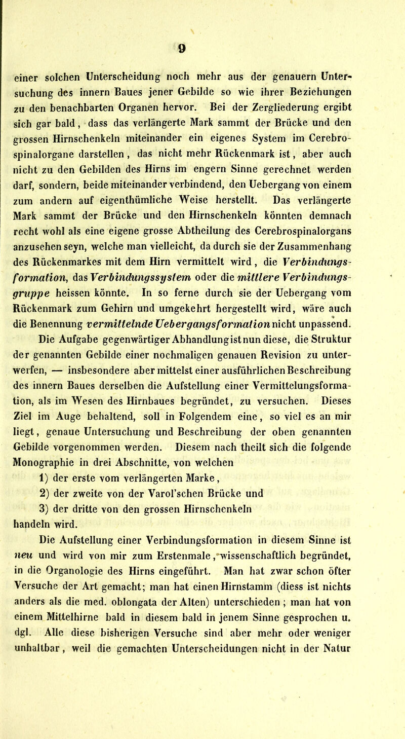 einer solchen Unterscheidung noch mehr aus der genauem Unter- suchung des innern Baues jener Gebilde so wie ihrer Beziehungen zu den benachbarten Organen hervor. Bei der Zergliederung ergibt sich gar bald, dass das verlängerte Mark sammt der Brücke und den grossen Hirnschenkeln miteinander ein eigenes System im Cerebro- spinalorgane darstellen, das nicht mehr Rückenmark ist, aber auch nicht zu den Gebilden des Hirns im engem Sinne gerechnet werden darf, sondern, beide miteinander verbindend, den Uebergang von einem zum andern auf eigenthümliche Weise herstellt. Das verlängerte Mark sammt der Brücke und den Hirnschenkeln könnten demnach recht wohl als eine eigene grosse Abtheilung des Cerebrospinalorgans anzusehen seyn, welche man vielleicht, da durch sie der Zusammenhang des Rückenmarkes mit dem Hirn vermittelt wird, die Verbindungs- formation, das Verbindungssystem oder die mittlere Verbindungs- gruppe heissen könnte. In so ferne durch sie der Uebergang vom Rückenmark zum Gehirn und umgekehrt hergestellt wird, wäre auch die Benennung vermittelnde Uebergangsformation nicht unpassend. Die Aufgabe gegenwärtiger Abhandlung ist nun diese, die Struktur der genannten Gebilde einer nochmaligen genauen Revision zu unter- werfen, — insbesondere aber mittelst einer ausführlichen Beschreibung des innern Baues derselben die Aufstellung einer Vermittelungsforma- tion, als im Wesen des Hirnbaues begründet, zu versuchen. Dieses Ziel im Auge behaltend, soll in Folgendem eine, so viel es an mir liegt, genaue Untersuchung und Beschreibung der oben genannten Gebilde vorgenommen werden. Diesem nach theilt sich die folgende Monographie in drei Abschnitte, von welchen 1) der erste vom verlängerten Marke, 2) der zweite von der Varol’schen Brücke und 3) der dritte von den grossen Hirnschenkeln handeln wird. Die Aufstellung einer Verbindungsformation in diesem Sinne ist neu und wird von mir zum Erstenmale .'wissenschaftlich begründet, in die Organologie des Hirns eingeführt. Man hat zwar schon öfter Versuche der Art gemacht; man hat einen Hirnstamm (diess ist nichts anders als die med. oblongata der Alten) unterschieden; man hat von einem Mittelhirne bald in diesem bald in jenem Sinne gesprochen u. dgl. Alle diese bisherigen Versuche sind aber mehr oder weniger unhaltbar, weil die gemachten Unterscheidungen nicht in der Natur