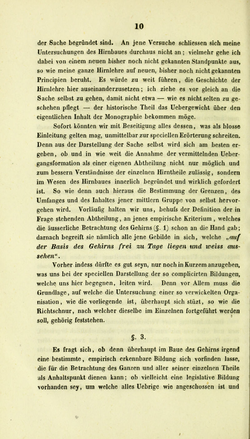 der Sache begründet sind. An jene Versuche schliessen sich meine Untersuchungen des Hirnbaues durchaus nicht an; vielmehr gehe ich dabei von einem neuen bisher noch nicht gekannten Standpunkte aus, so wie meine ganze Hirnlehre auf neuen, bisher noch nicht gekannten Principien beruht. Es würde zu weit führen, die Geschichte der Hirnlehre hier auseinanderzusetzen; ich ziehe es vor gleich an die Sache selbst zu gehen, damit nicht etwa — wie es nicht selten zu ge- schehen pflegt — der historische Theil das Uebergewicht über den eigentlichen Inhalt der Monographie bekommen möge. Sofort könnten wir mit Beseitigung alles dessen, was als blosse Einleitung gelten mag, unmittelbar zur speciellen Erörterung schreiten. Denn aus der Darstellung der Sache selbst wird sich am besten er- geben, ob und in wie weit die Annahme der vermittelnden Ueber- gangsformation als einer eigenen Abtheilung nicht nur möglich und zum bessern Verständnisse der einzelnen Hirntheile zulässig, sondern im Wesen des Hirnbaues innerlich begründet und wirklich gefordert ist. So wie denn auch hieraus die Bestimmung der Grenzen, des Umfanges und des Inhaltes jener mittlern Gruppe von selbst hervor- gehen wird. Vorläufig halten wir uns, behufs der Definition der in Frage stehenden Abtheilung, an jenes empirische Kriterium , welches die äusserliche Betrachtung des Gehirns (§. 1) schon an die Hand gab; darnach begreift sie nämlich alle jene Gebilde in sich, welche „auf der Basis des Gehirns frei zu Tage liegen und weiss aus- sehen'\ Vorher indess dürfte es gut seyn, nur noch in Kurzem anzugeben, was uns bei der speciellen Darstellung der so complicirten Bildungen, welche uns hier begegnen, leiten wird. Denn vor Allem muss die Grundlage, auf welche die Untersuchung einer so verwickelten Orga- nisation, wie die vorliegende ist, überhaupt sich stüzt, so wie die Richtschnur, nach welcher dieselbe im Einzelnen fortgeführt werden soll, gehörig feststehen. 3. Es fragt sich, ob denn überhaupt im Baue des Gehirns irgend eine bestimmte, empirisch erkennbare Bildung sich vorfinden lasse, die für die Betrachtung des Ganzen und aller seiner einzelnen Theile als Anhaltspunkt dienen kann; ob vielleicht eine legislative Bildung vorhanden sey, um welche alles Uebrige wie angeschossen ist und