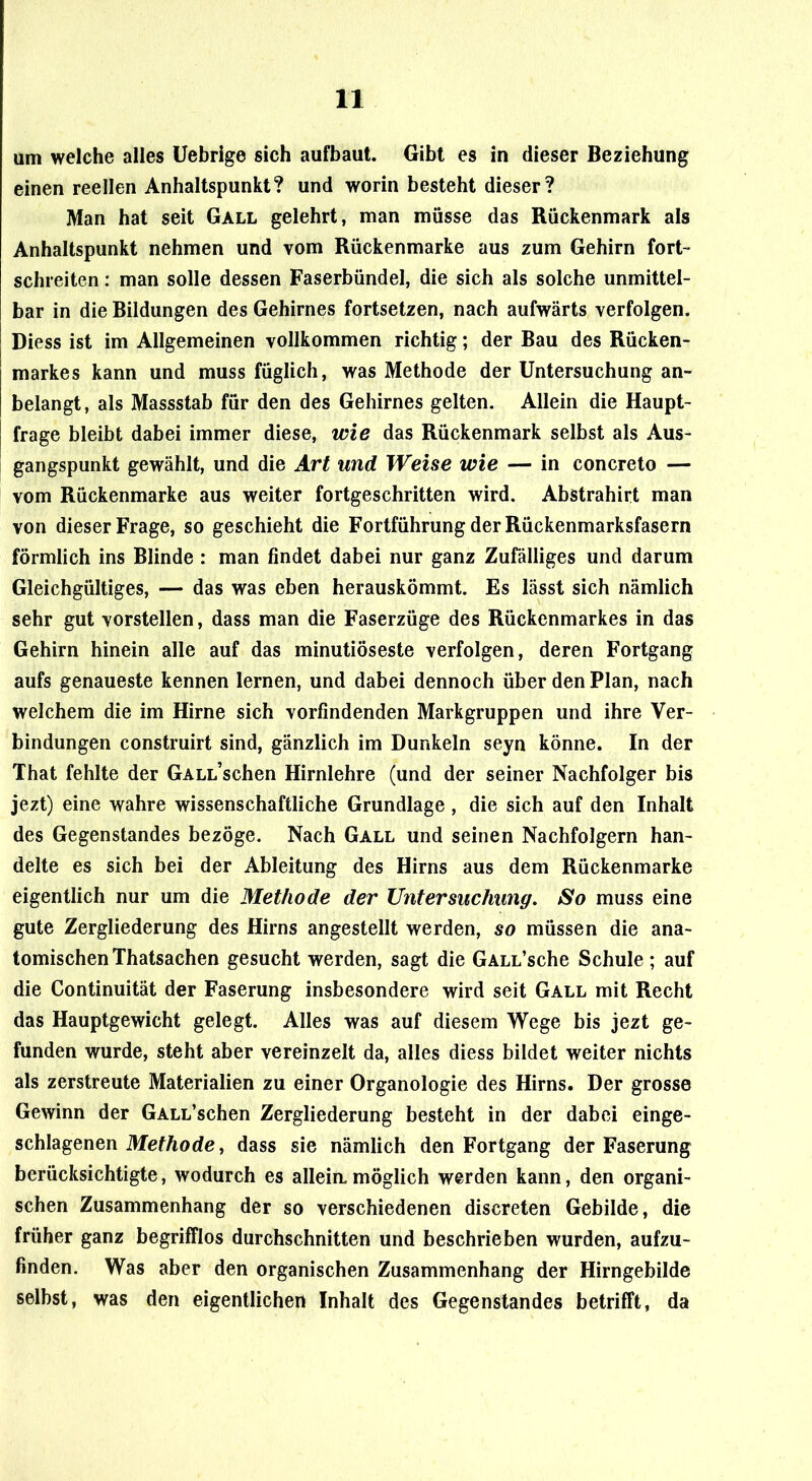 am welche alles Üebrige sich aufbaut. Gibt es in dieser Beziehung einen reellen Anhaltspunkt? und worin besteht dieser? Man hat seit Gall gelehrt, man müsse das Rückenmark als Anhaltspunkt nehmen und vom Rückenmarke aus zum Gehirn fort- schreiten : man solle dessen Faserbündel, die sich als solche unmittel- bar in die Bildungen des Gehirnes fortsetzen, nach aufwärts verfolgen. Diess ist im Allgemeinen vollkommen richtig; der Bau des Rücken- markes kann und muss füglich, was Methode der Untersuchung an- belangt, als Massstab für den des Gehirnes gelten. Allein die Haupt- frage bleibt dabei immer diese, wie das Rückenmark selbst als Aus- gangspunkt gewählt, und die Art und Weise wie — in concreto — vom Rückenmarke aus weiter fortgeschritten wird. Abstrahirt man von dieser Frage, so geschieht die Fortführung der Rückenmarksfasern förmlich ins Blinde : man findet dabei nur ganz Zufälliges und darum Gleichgültiges, — das was eben herauskömmt. Es lässt sich nämlich sehr gut vorstellen, dass man die Faserzüge des Rückenmarkes in das Gehirn hinein alle auf das minutiöseste verfolgen, deren Fortgang aufs genaueste kennen lernen, und dabei dennoch über den Plan, nach welchem die im Hirne sich vorfindenden Markgruppen und ihre Ver- bindungen construirt sind, gänzlich im Dunkeln seyn könne. In der That fehlte der GALL’schen Hirnlehre (und der seiner Nachfolger bis jezt) eine wahre wissenschaftliche Grundlage , die sich auf den Inhalt des Gegenstandes bezöge. Nach Gall und seinen Nachfolgern han- delte es sich bei der Ableitung des Hirns aus dem Rückenmarke eigentlich nur um die Methode der Untersuchung, So muss eine gute Zergliederung des Hirns angestellt werden, so müssen die ana- tomischen Thatsachen gesucht werden, sagt die GALL’sche Schule ; auf die Continuität der Faserung insbesondere wird seit Gall mit Recht das Hauptgewicht gelegt. Alles was auf diesem Wege bis jezt ge- funden wurde, steht aber vereinzelt da, alles diess bildet weiter nichts als zerstreute Materialien zu einer Organologie des Hirns. Der grosse Gewinn der GALL’schen Zergliederung besteht in der dabei einge- schlagenen MefÄode, dass sie nämlich den Fortgang der Faserung berücksichtigte, wodurch es alleia möglich werden kann, den organi- schen Zusammenhang der so verschiedenen discreten Gebilde, die früher ganz begrifflos durchschnitten und beschrieben wurden, aufzu- finden. Was aber den organischen Zusammenhang der Hirngebilde selbst, was den eigentlichen Inhalt des Gegenstandes betrifft, da