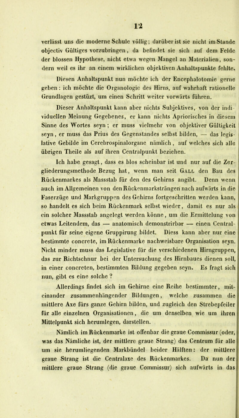 IX verlässt uns die moderne Schule völlig; darüber ist sie nicht im Stande objectiv Gültiges vorzubringen, da befindet sie sich auf dem Felde der blossen Hypothese, nicht etwa wegen Mangel an Materialien, son- dern weil es ihr an einem wirklichen objektiven Anhaltspunkte fehlte. Diesen Anhaltspunkt nun möchte ich der Encephalotomie gerne geben: ich möchte die Oiganologie des Hirns, auf wahrhaft rationelle Grundlagen gestüzt, um einen Schritt weiter vorwärts führen. Dieser Anhaltspunkt kann aber nichts Subjektives, von der indi- viduellen Meinung Gegebenes, er kann nichts Apriorisches in diesem Sinne des Wortes seyn ; er muss vielmehr von objektiver Gültigkeit seyn, er muss das Prius des Gegenstandes selbst bilden, — das legis- lative Gebilde im Cerebrospinalorgane nämlich , auf welches sich alle übrigen Theile als auf ihren Centralpunkt beziehen. Ich habe gesagt, dass es blos scheinbar ist und nur auf die Zer- gliederungsmethode Bezug hat, wenn man seit Gall den Bau des Rückenmarkes als Massstab für den des Gehirns angibt. Denn wenn auch im Allgemeinen von den Rückenmarksträngen nach aufwärts in die Faserzüge und Markgruppen des Gehirns fortgeschritten werden kann, so handelt es sich beim Rückenmark selbst wieder, damit es nur als ein solcher Massstab angelegt werden könne, um die Ermittelung von etwas Leitendem, das — anatomisch demonstrirbar — einen Central- punkt für seine eigene Gruppirung bildet. Diess kann aber nur eine bestimmte concrete, im Rückenmarke nachweisbare Organisation seyn. Nicht minder muss das Legislative für die verschiedenen Hirngruppen, das zur Richtschnur bei der Untersuchung des Hirnbaues dienen soll, in einer concreten, bestimmten Bildung gegeben seyn. Es fragt sich nun, gibt es eine solche ? Allerdings findet sich im Gehirne eine Reihe bestimmter, mit- einander zusammenhängender Bildungen, welche zusammen die mittlere Axe fürs ganze Gehirn bilden, und zugleich den Strebepfeiler für alle einzelnen Organisationen, die um denselben wie um ihren Mittelpunkt sich herumlegen, darstellen. Nämlich im Rückenmarke ist offenbar die graue Commissur (oder, was das Nämliche ist, der mittlere graue Strang) das Centrum für alle um sie herumliegenden Markbündel beider Hälften: der mittlere graue Strang ist die Centralaxe des Rückenmarkes. Da nun der mittlere graue Strang (die graue Commissur) sich aufwärts in das