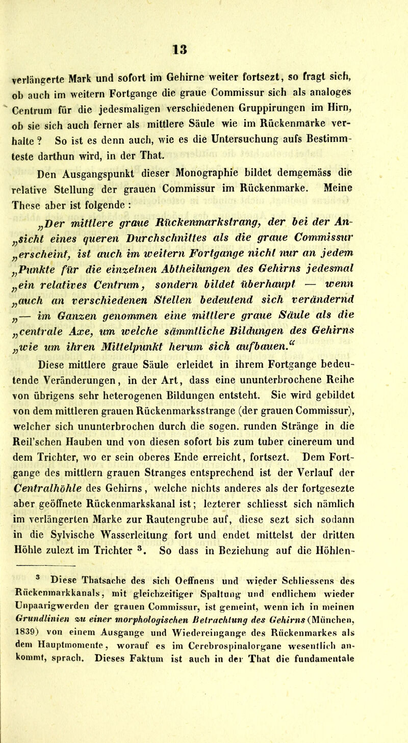verlängerte Mark und sofort im Gehirne weiter fortsezt, so fragt sich, ob auch im weitern Fortgange die graue Commissur sich als analoges Centrum für die jedesmaligen verschiedenen Gruppirungen im Hirn, ob sie sich auch ferner als mittlere Säule wie im Rückenmärke ver- halte ? So ist es denn auch, wie es die Untersuchung aufs Bestimm- teste darthun wird, in der That. Den Ausgangspunkt dieser Monographie bildet demgemäss die relative Stellung der grauen Commissur im Rückenmarke. Meine These aber ist folgende : ,jDer mittlere graue Rückenmarkstrang, der hei der An- j^sicht eines queren Durchschnittes als die graue Commissur „erscheint, ist auch im weitern Fortgänge nicht nur an jedem „Punkte für die einzelnen Abtheilungen des Gehirns jedesmal „ein relatives Centrum, sondern bildet überhaupt — wenn „auch an verschiedenen Stellen bedeutend sich verändernd „— im Ganzen genommen eine mittlere graue Säule als die „centrale Axe, um welche sämmtliche Bildungen des Gehirns „wie um ihren Mittelpunkt herum sich aufbauen“ Diese mittlere graue Säule erleidet in ihrem Fortgange bedeu- tende Veränderungen, in der Art, dass eine ununterbrochene Reihe von übrigens sehr heterogenen Bildungen entsteht. Sie wird gebildet von dem mittleren grauen Rückenmarksstrange (der grauen Commissur), welcher sich ununterbrochen durch die sogen, runden Stränge in die Reil’schen Hauben und von diesen sofort bis zum tuber cinereum und dem Trichter, wo er sein oberes Ende erreicht, fortsezt. Dem Fort- gange des mittlern grauen Stranges entsprechend ist der Verlauf der Centralhöhle des Gehirns, welche nichts anderes als der fortgesezte aber geöffnete Rückenmarkskanal ist; lezterer schliesst sich nämlich im verlängerten Marke zur Rautengrube auf, diese sezt sich sodann in die Sylvische Wasserleitung fort und endet mittelst der dritten Höhle zulezt im Trichter So dass in Beziehung auf die Höhlen- ® Diese Thatsaehe des sich Oeffnens und wieder Scbliessens des Rückeninarkkanals 5 mit gleichzeitiger Spaltung und endlichem wieder Unpaarigwerden der grauen Commissur, ist gemeint, wenn ich in meinen Grundlinien siu einer morphologischen Betrachtung des (München, 1839) von einem Ausgange und Wiedereingange des Rückenmarkes als dem Hauptmoniente, worauf es im Cerebrospinalorgane wesentlich an- kommt, sprach. Dieses Faktum ist auch in der That die fundamentale