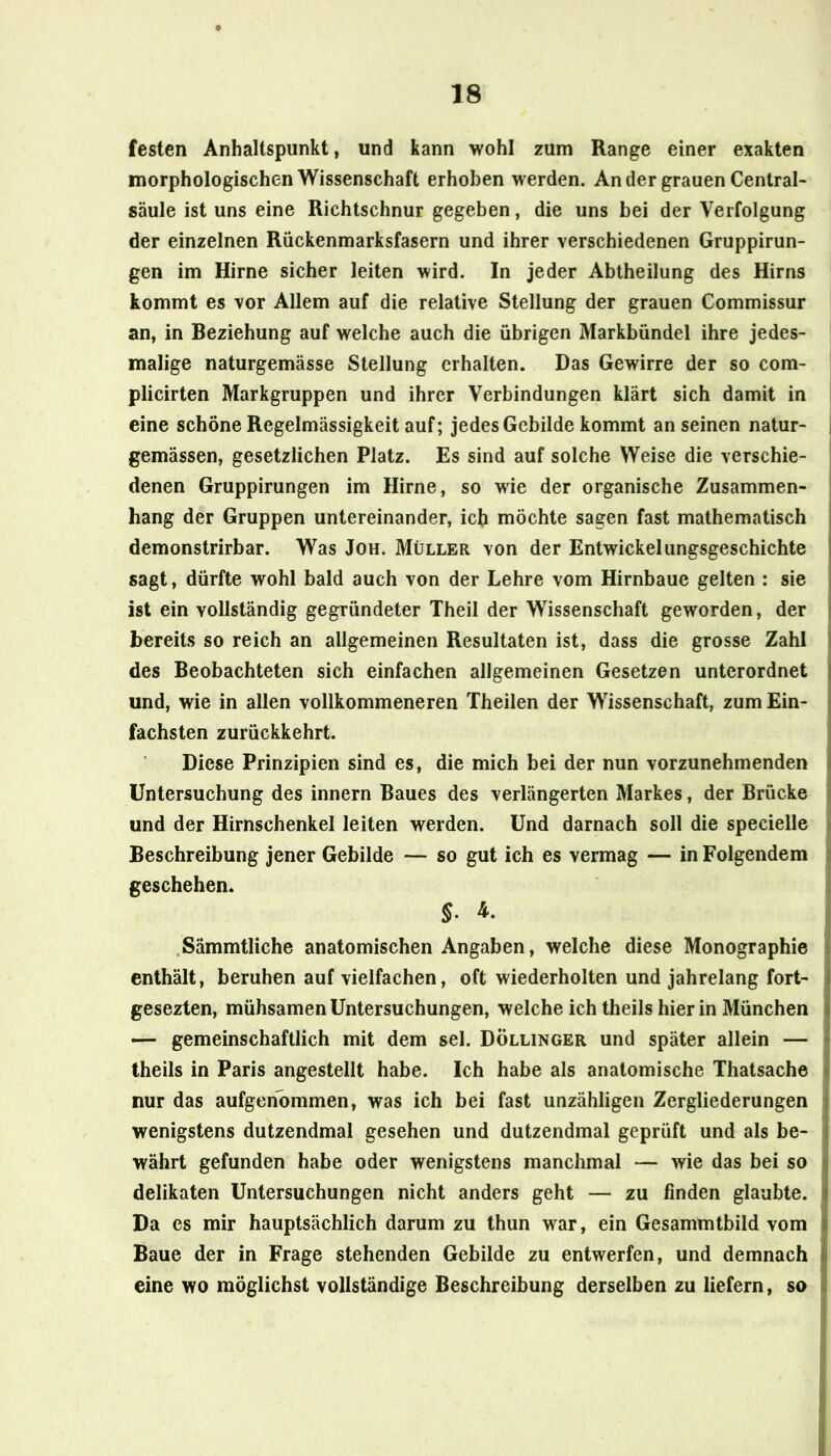 festen Anhaltspunkt, und kann wohl zum Range einer exakten morphologischen Wissenschaft erhoben werden. An der grauen Central- säule ist uns eine Richtschnur gegeben, die uns bei der Verfolgung der einzelnen Rückenmarksfasern und ihrer verschiedenen Gruppirun- gen im Hirne sicher leiten wird. In jeder Abtheilung des Hirns kommt es vor Allem auf die relative Stellung der grauen Commissur an, in Beziehung auf welche auch die übrigen Markbündel ihre jedes- malige naturgemässe Stellung erhalten. Das Gewirre der so com- plicirten Markgruppen und ihrer Verbindungen klärt sich damit in , eine schöne Regelmässigkeit auf; jedes Gebilde kommt an seinen natur- j gemässen, gesetzlichen Platz. Es sind auf solche Weise die verschie- | denen Gruppirungen im Hirne, so wie der organische Zusammen- j hang der Gruppen untereinander, ich möchte sagen fast mathematisch demonstrirbar. Was Joh. Müller von der Entwickelungsgeschichte sagt, dürfte wohl bald auch von der Lehre vom Hirnbaue gelten : sie ist ein vollständig gegründeter Theil der Wissenschaft geworden, der i bereits so reich an allgemeinen Resultaten ist, dass die grosse Zahl des Beobachteten sich einfachen allgemeinen Gesetzen unterordnet und, wie in allen vollkommeneren Theilen der Wissenschaft, zum Ein- fachsten zurückkehrt. i Diese Prinzipien sind es, die mich bei der nun vorzunehmenden i Untersuchung des innern Baues des verlängerten Markes, der Brücke i und der Hirnschenkel leiten werden. Und darnach soll die specielle i Beschreibung jener Gebilde — so gut ich es vermag — in Folgendem | geschehen. I .Sämmtliche anatomischen Angaben, welche diese Monographie » enthält, beruhen auf vielfachen, oft wiederholten und jahrelang fort- gesezten, mühsamen Untersuchungen, welche ich theils hier in München — gemeinschaftlich mit dem sei. Döllinger und später allein — theils in Paris angestellt habe. Ich habe als anatomische Thatsache nur das aufgeribmmen, was ich bei fast unzähligen Zergliederungen J wenigstens dutzendmal gesehen und dutzendmal geprüft und als be- 1 währt gefunden habe oder wenigstens manchmal — wie das bei so delikaten Untersuchungen nicht anders geht — zu finden glaubte. Da es mir hauptsächlich darum zu thun war, ein Gesammtbild vom Baue der in Frage stehenden Gebilde zu entwerfen, und demnach eine wo möglichst vollständige Beschreibung derselben zu liefern, so i