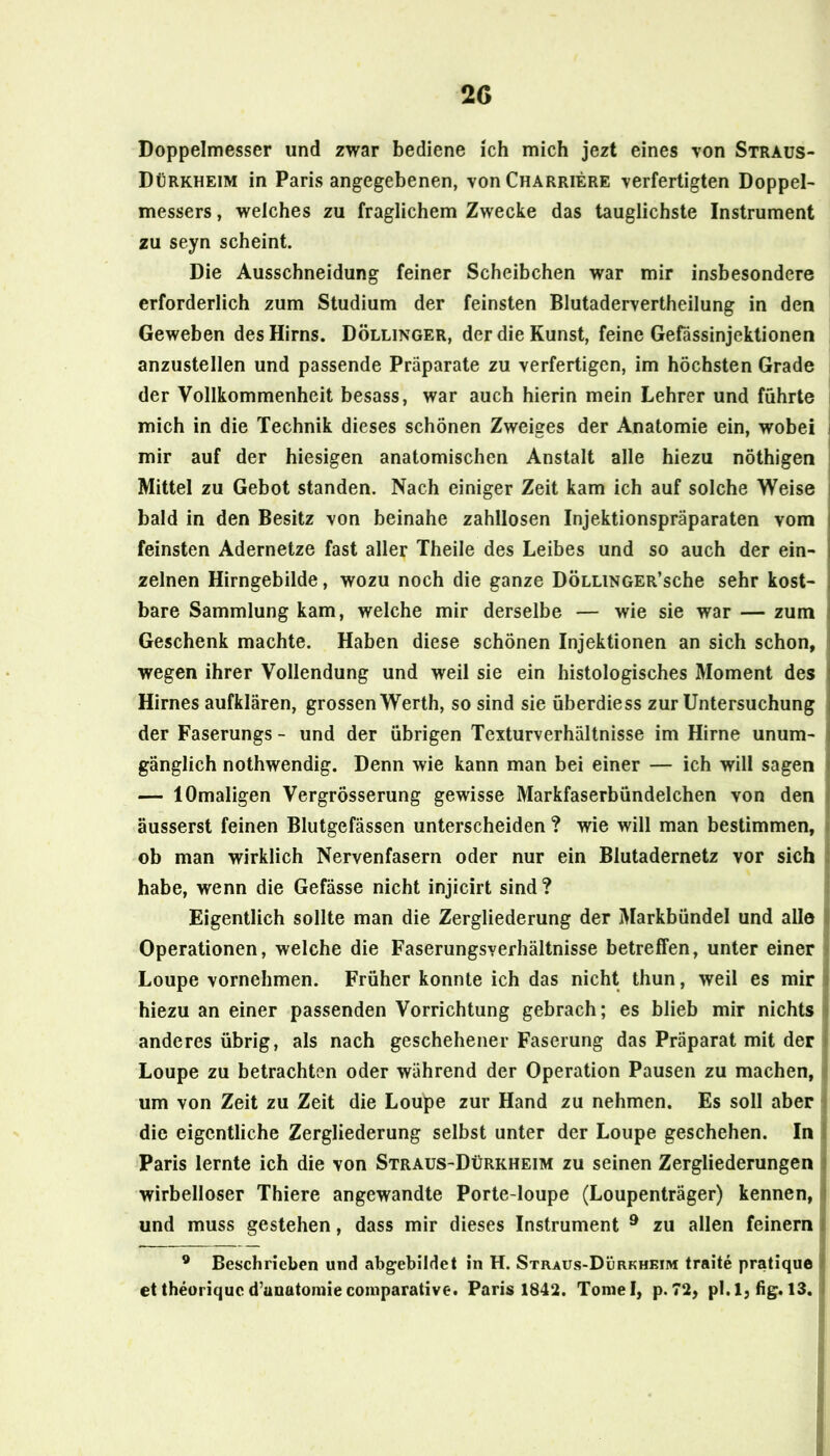 2G Doppelmesser und zwar bediene ich mich jezt eines von Straus- Dürkheim in Paris angegebenen, vonCHARRiERE verfertigten Doppel- messers , welches zu fraglichem Zwecke das tauglichste Instrument zu seyn scheint. Die Ausschneidung feiner Scheibchen war mir insbesondere erforderlich zum Studium der feinsten Blutadervertheilung in den Geweben des Hirns. Döllinger, der die Kunst, feine Gefässinjektionen anzustellen und passende Präparate zu verfertigen, im höchsten Grade der Vollkommenheit besass, war auch hierin mein Lehrer und führte i mich in die Technik dieses schönen Zweiges der Anatomie ein, wobei i mir auf der hiesigen anatomischen Anstalt alle hiezu nöthigen i Mittel zu Gebot standen. Nach einiger Zeit kam ich auf solche Weise s bald in den Besitz von beinahe zahllosen Injektionspräparaten vom I feinsten Adernetze fast aller Theile des Leibes und so auch der ein- | zelnen Hirngebilde, wozu noch die ganze DÖLLiNGER’sche sehr kost- \ bare Sammlung kam, welche mir derselbe — wie sie war — zum ! Geschenk machte. Haben diese schönen Injektionen an sich schon, wegen ihrer Vollendung und weil sie ein histologisches Moment des ! Hirnes aufklären, grossen Werth, so sind sie überdiess zur Untersuchung i der Faserungs - und der übrigen Texturverhältnisse im Hirne unum- i gänglich nothwendig. Denn wie kann man bei einer — ich will sagen » — 1 Omaligen Vergrösserung gewisse Markfaserbündelchen von den äusserst feinen Blutgefässen unterscheiden ? wie will man bestimmen, ob man wirklich Nervenfasern oder nur ein Blutadernetz vor sich habe, wenn die Gefässe nicht injicirt sind? Eigentlich sollte man die Zergliederung der Markbündel und alle Operationen, welche die Faserungsverhältnisse betreffen, unter einer Loupe vornehmen. Früher konnte ich das nicht thun, weil es mir i hiezu an einer passenden Vorrichtung gebrach; es blieb mir nichts ; anderes übrig, als nach geschehener Faserung das Präparat mit der ' Loupe zu betrachten oder während der Operation Pausen zu machen, um von Zeit zu Zeit die Loupe zur Hand zu nehmen. Es soll aber die eigentliche Zergliederung selbst unter der Loupe geschehen. In i Paris lernte ich die von Straus-Dürkheim zu seinen Zergliederungen j wirbelloser Thiere angewandte Porte-loupe (Loupenträger) kennen, j und muss gestehen, dass mir dieses Instrument ® zu allen feinem f ® Beschrieben und abgebildet in H. Straus-Dürkhkim traite pratique ' ettheoriqued’unatoniiecoinparative. Paris 1842. Tomei, p>72, pl.l, hg. 13. ^